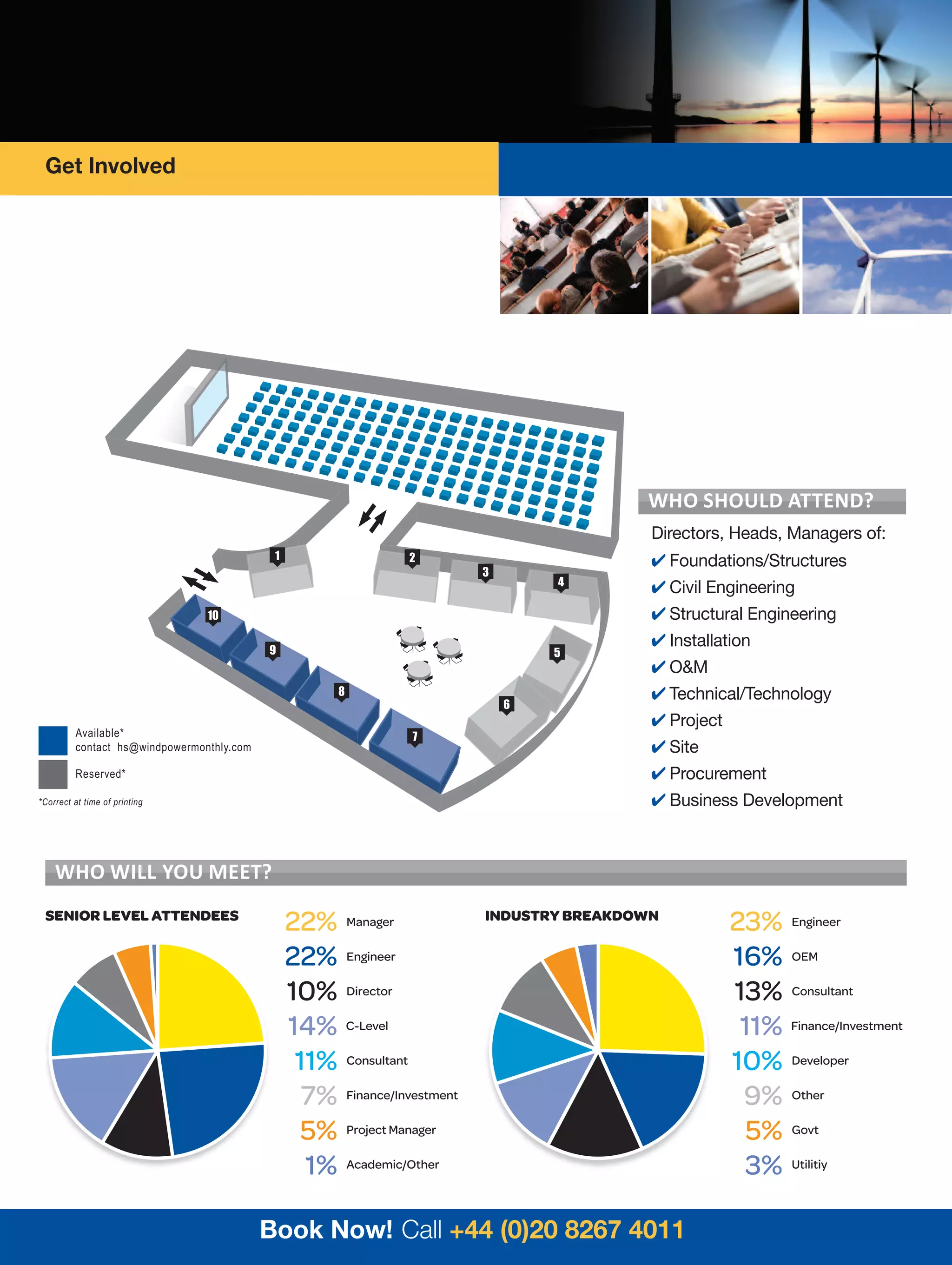Get Involved




                                                                                          WHo sHould attend?
                                                                                           Directors, Heads, Managers of:
                                            1                   2                           Foundations/Structures
                                                                          3
                                                                                  4
                                                                                            Civil Engineering
                                10                                                          Structural Engineering
                                           9
                                                                                            Installation
                                                                                  5
                                                                                            OM
                                                       8                                    Technical/Technology
                                                                              6
                                                                                            Project
         Available*                                             7
         contact hs@windpowermonthly.com                                                    Site
         Reserved*                                                                          Procurement
*Correct at time of printing                                                                Business Development



    WHo WIll You meet?
 SENIOR LEVEL ATTENDEES
                                                22% Manager               INDUSTRY BREAKDOWN
                                                                                                       23% Engineer
                                                22% Engineer                                           16% OEM
                                                10% Director                                           13% Consultant
                                                14% C-Level                                             11% Finance/Investment
                                                 11% Consultant                                        10% Developer
                                                  7% Finance/Investment                                 9% Other
                                                  5% Project Manager                                     5% Govt
                                                  1% Academic/Other                                      3% Utilitiy

                                           Book Now! Call +44 (0)20 8267 4011
 