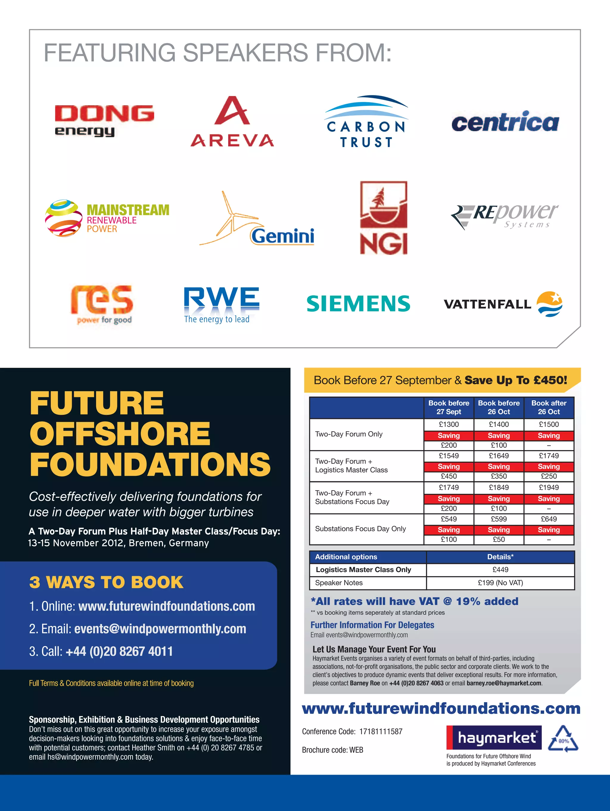 FEATURING SPEAKERS FROM:




                                                                                  Book Before 27 September  Save Up To £450!

FUTURE                                                                                                                           Book before
                                                                                                                                   27 Sept
                                                                                                                                      £1300
                                                                                                                                                      Book before
                                                                                                                                                        26 Oct
                                                                                                                                                          £1400
                                                                                                                                                                            Book after
                                                                                                                                                                             26 Oct
                                                                                                                                                                                £1500

OFFSHORE                                                                           Two-Day Forum Only                                Saving
                                                                                                                                      £200
                                                                                                                                                          Saving
                                                                                                                                                           £100
                                                                                                                                                                                Saving
                                                                                                                                                                                   –


FOUNDATIONS
                                                                                                                                     £1549                £1649                 £1749
                                                                                   Two-Day Forum +
                                                                                   Logistics Master Class                            Saving               Saving                Saving
                                                                                                                                      £450                 £350                  £250
                                                                                                                                      £1749               £1849                 £1949
                                                                                   Two-Day Forum +
Cost-effectively delivering foundations for                                        Substations Focus Day                             Saving               Saving                Saving
                                                                                                                                      £200                 £100                    –
use in deeper water with bigger turbines                                                                                              £549                 £599                  £649
A Two-Day Forum Plus Half-Day Master Class/Focus Day:                              Substations Focus Day Only                        Saving               Saving                Saving
                                                                                                                                      £100                 £50                     –
13-15 November 2012, Bremen, Germany
                                                                                   Additional options                                                     Details*
                                                                                   Logistics Master Class Only                                              £449

3 WAYS TO BOOK                                                                     Speaker Notes                                                      £199 (No VAT)

                                                                                 *All rates will have VAT @ 19% added
1. Online: www.futurewindfoundations.com                                         ** vs booking items seperately at standard prices

                                                                                 Further Information For Delegates
2. Email: events@windpowermonthly.com                                            Email events@windpowermonthly.com

3. Call: +44 (0)20 8267 4011                                                      Let Us Manage Your Event For You
                                                                                  Haymarket Events organises a variety of event formats on behalf of third-parties, including
                                                                                  associations, not-for-profit organisations, the public sector and corporate clients. We work to the
                                                                                  client’s objectives to produce dynamic events that deliver exceptional results. For more information,
Full Terms  Conditions available online at time of booking                       please contact Barney Roe on +44 (0)20 8267 4063 or email barney.roe@haymarket.com.



                                                                               www.futurewindfoundations.com
Sponsorship, Exhibition  Business Development Opportunities
Don’t miss out on this great opportunity to increase your exposure amongst     Conference Code: 17181111587
decision-makers looking into foundations solutions  enjoy face-to-face time
with potential customers; contact Heather Smith on +44 (0) 20 8267 4785 or     Brochure code: WEB
email hs@windpowermonthly.com today.                                                                                                     Foundations for Future Offshore Wind
                                                                                                                                         is produced by Haymarket Conferences
 