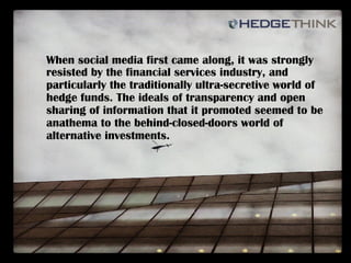 When social media first came along, it was strongly
resisted by the financial services industry, and
particularly the traditionally ultra-secretive world of
hedge funds. The ideals of transparency and open
sharing of information that it promoted seemed to be
anathema to the behind-closed-doors world of
alternative investments.
 