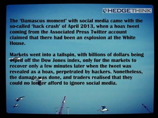 The ‘Damascus moment’ with social media came with the
so-called ‘hack crash’ of April 2013, when a hoax tweet
coming from the Associated Press Twitter account
claimed that there had been an explosion at the White
House.
Markets went into a tailspin, with billions of dollars being
wiped off the Dow Jones index, only for the markets to
recover only a few minutes later when the tweet was
revealed as a hoax, perpetrated by hackers. Nonetheless,
the damage was done, and traders realised that they
could no longer afford to ignore social media.
 