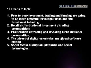10 Trends to look:
1.  Peer to peer investment, trading and funding are going
to be more powerful for Hedge Funds and the
Investment industry;
2.  Retail Vs. Institutional investment / trading
communities;
3.  Proliferation of trading and investing niche influence
communities;
4.  The advent of digital currencies and global software
money;
5.  Social Media disruption, platforms and social
technologies;
 