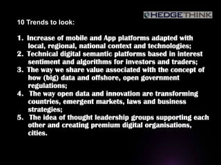 10 Trends to look:
1.  Increase of mobile and App platforms adapted with
local, regional, national context and technologies;
2.  Technical digital semantic platforms based in interest
sentiment and algorithms for investors and traders;
3.  The way we share value associated with the concept of
how (big) data and offshore, open government
regulations;
4.  The way open data and innovation are transforming
countries, emergent markets, laws and business
strategies;
5.  The idea of thought leadership groups supporting each
other and creating premium digital organisations,
cities.
 