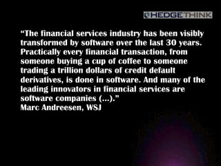“The financial services industry has been visibly
transformed by software over the last 30 years.
Practically every financial transaction, from
someone buying a cup of coffee to someone
trading a trillion dollars of credit default
derivatives, is done in software. And many of the
leading innovators in financial services are
software companies (…).”
Marc Andreesen, WSJ
 