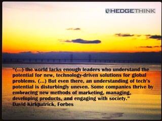 “(…) the world lacks enough leaders who understand the
potential for new, technology-driven solutions for global
problems. (…) But even there, an understanding of tech’s
potential is disturbingly uneven. Some companies thrive by
embracing new methods of marketing, managing,
developing products, and engaging with society.”
David Kirkpatrick, Forbes
 