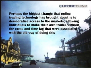 Perhaps the biggest change that online
trading technology has brought about is to
democratise access to the markets, allowing
individuals to make their own trades without
the costs and time lag that were associated
with the old way of doing this
 