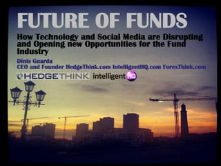 FUTURE OF FUNDS
How Technology and Social Media are Disrupting
and Opening new Opportunities for the Fund
Industry
Dinis Guarda
CEO and Founder HedgeThink.com IntelligentHQ.com ForexThink.com
 