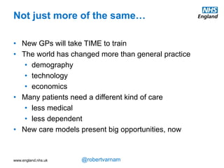 www.england.nhs.uk @robertvarnam
This seminal data, which you’ve probably already seen,
illustrates the reason why just doing more of the same
isn’t appropriate – either clinically for our patients or at
a system level for the country.
We are now spending at least half our time dealing
with people who have multiple longterm problems. And
that proportion is just going to rise as we all get older.
Yet these are not problems the NHS was originally
structured to deal with. In 1948 it was generally
assumed that someone gets ill and they consult their
GP. If it’s a simple, quick and straightforward thing, the
GP will give a prescription and the person will be cured.
If not, a referral will be made to a clever doctor – who
will give a prescription, perform an operation – and the
person will be cured. And, perhaps, in a year or two,
they might fall ill again, and they’ll return for a cure.
LTCs are problems that can’t be cured. And most
people have several. So seeing a specialist in one
condition with the expectation they’ll cure you is no
longer appropriate for the people we spend most of our
time with.
Why change?
Scottish School of Primary Care
 