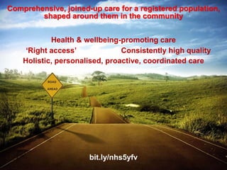 www.england.nhs.uk @robertvarnam
We need a qualitative change in the model of
care for these people. Just turning the handle
faster, or adding more staff to do the same
things would actually be wrong. We need also to
change tack – quite considerably.
Not just more of the same…
• New GPs will take TIME to train
• The world has changed more than general practice
• demography
• technology
• economics
• Many patients need a different kind of care
• less medical
• less dependent
• New care models present big opportunities, now
 