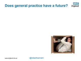 www.england.nhs.uk @robertvarnam
One of the things motivating me as I first looked outside the walls of our practice, to lead
some local service redesign for diabetes, was fear. A fear that general practice, despite
being a service depended on by the country, had a very uncertain future.
In fact, I was afraid that general practice was being run into the ground. Although NHS
spending was rising, with growing amounts of staff and money, the majority was going
elsewhere in the system. Even though we were talking increasingly about the importance
of providing more care outside hospital, the investment was going inside hospital.
Does general practice have a future?
 