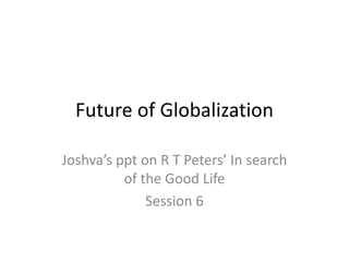 Future of Globalization
Joshva’s ppt on R T Peters’ In search
of the Good Life
Session 6
 