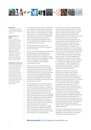 much more quickly than similar changes that
have taken place in the history of societies.
This has led to a compression of timescales
within which the state operates. The middle-
class uprising in countries like Brazil, where
there has been a mismatch of expectations
around the sustainability of economic
growth and improved standards of living,
is a manifestation of the tensions that can
emerge from these revolutions.
So the key question to answer is can
governance keep pace with the changes in
the rest of society?
According to David Ronfeldt, new information
and communication technologies have
enabled dispersed, often small actors to
connect, coordinate and act jointly as never
before. This favours and strengthens network
forms of organisation and represents
a structural change in the operating
environment for states.
When institutions and markets were the
dominant organisational form, there were
economies of scale allowing for the efficient
management of large units, in many cases
by the state. However, in a network, the state
is but one of many stakeholders. Without
economies of scale through centralisation,
common market-based measures of state
performance, like efficiency and productivity,
also become less useful.
Not all participants in a network are equal,
and leadership still matters. In a network
structure, the state would have to adapt the
way it exercises power and performs its role.
Leaders can have a louder voice, but have
to build the legitimacy to exercise it. This
would increasingly become the challenge for
states operating within the network. Ronfeldt
therefore suggests that power and influence
appear to be migrating to actors who are
skilled at developing multi-organisational
networks, and at operating in environments
where networks are the dominant
organisational form. In general, non-state
actors are ahead of state actors operating
in this environment and this may present a
shock to established centres of power, as will
be described in the following section.
In a network form, other entities compete
with the state for influence within the web,
like environmental, human rights, and other
activist nongovernmental groups, which
operate at many levels of government
around the world. This new dynamic changes
the role of the state. Non-state actors
are starting to have state-like power and
capability, ranging from diplomacy to urban
planning to provision of public services.
For example, Zappos’ founder, Tony Hsieh,
invested $350 million to transform the
decaying and blighted part of the old Vegas
Strip into the most community-focused large
city in the world. The Downtown Project has
already funded over 60 tech start-ups and
21 small businesses with the ultimate goal
being to invest in 100-200 entrepreneurs.
This makes Tony Hsieh the de-facto mayor
of downtown Las Vegas. This type of activity
is not limited to entrepreneurs. According
to a CNN report in 2006,“Hezbollah did
everything that a government should do,
from collecting the garbage to running
hospitals and repairing schools”.
Globalisation and the free movement
of capital have enabled multi-national
corporations to become a network of
supranational entities, exporting goods and
services as well as culture and ideology to
the states in which they operate. For example,
Procter & Gamble was the first company
to hire women in Saudi Arabia. Although
Saudi labour laws have a provision for
employing women, many companies have
been unwilling to cause cultural controversy.
Multinationals also form the basis of
connectivity in a transnational network,
providing air travel, sea freight and global
telecommunications capabilities. What results
is that domestically, multinationals have
assets and access to resources that can rival
some states. They have a disproportionate say
on the regulation and public policy agenda
when they represent industry lobby for
national safety standards as a result of their
global supply chain.
The state is relatively good at dealing with
the problems that are defined in terms of the
Westphalian concept of state, for example,
sovereignty and international trade.
2
Keeping Pace
The key question to answer
is can governance keep pace
with the changes in the rest
of society?
Outdated Measures of
Success
When institutions and
markets were the dominant
organisational form, there
were economies of scale
allowing for the efficient
management of large units,
in many cases by the state.
However, in a network, the
state is but one of many
stakeholders. Without
economies of scale through
centralisation, common
market-based measures
of state performance, like
efficiency and productivity,
also become less useful.
Changing Role of Government
Other entities compete with
the state for influence within
the web, like environmental,
human rights, and other
activist nongovernmental
groups, which operate at
many levels of government
around the world. This new
dynamic changes the role of
the state. Non-state actors
are starting to have state-like
power and capability, ranging
from diplomacy to urban
planning to provision of
public services.
What do you think? Join In | Add your views into the mix
 