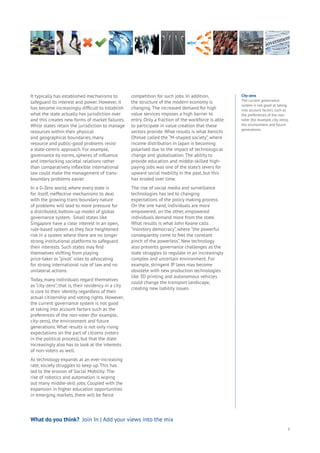 3
It typically has established mechanisms to
safeguard its interest and power. However, it
has become increasingly difficult to establish
what the state actually has jurisdiction over
and this creates new forms of market failures.
While states retain the jurisdiction to manage
resources within their physical
and geographical boundaries, many
resource and public-good problems resist
a state-centric approach. For example,
governance by norms, spheres of influence
and interlocking societal relations rather
than comparatively inflexible international
law could make the management of trans-
boundary problems easier.
In a G-Zero world, where every state is
for itself, ineffective mechanisms to deal
with the growing trans-boundary nature
of problems will lead to more pressure for
a distributed, bottom-up model of global
governance system. Small states like
Singapore have a clear interest in an open,
rule-based system as they face heightened
risk in a system where there are no longer
strong institutional platforms to safeguard
their interests. Such states may find
themselves shifting from playing
price-taker or “pivot” roles to advocating
for strong international rule of law and no
unilateral actions.
Today, many individuals regard themselves
as “city-zens”, that is, their residency in a city
is core to their identity regardless of their
actual citizenship and voting rights. However,
the current governance system is not good
at taking into account factors such as the
preferences of the non-voter (for example,
city-zens), the environment and future
generations. What results is not only rising
expectations on the part of citizens (voters
in the political process), but that the state
increasingly also has to look at the interests
of non-voters as well.
As technology expands at an ever-increasing
rate, society struggles to keep up. This has
led to the erosion of Social Mobility: The
rise of robotics and automation is wiping
out many middle-skill jobs. Coupled with the
expansion in higher education opportunities
in emerging markets, there will be fierce
competition for such jobs. In addition,
the structure of the modern economy is
changing. The increased demand for high
value services imposes a high barrier to
entry. Only a fraction of the workforce is able
to participate in value creation that these
sectors provide. What results is what Kenichi
Ohmae called the “M-shaped society”, where
income distribution in Japan is becoming
polarised due to the impact of technological
change and globalisation. The ability to
provide education and middle-skilled high-
paying jobs was one of the state’s levers for
upward social mobility in the past, but this
has eroded over time.
The rise of social media and surveillance
technologies has led to changing
expectations of the policy making process.
On the one hand, individuals are more
empowered; on the other, empowered
individuals demand more from the state.
What results is what John Keane calls
“monitory democracy”, where “the powerful
consequently come to feel the constant
pinch of the powerless”. New technology
also presents governance challenges as the
state struggles to regulate in an increasingly
complex and uncertain environment. For
example, stringent IP laws may become
obsolete with new production technologies
like 3D printing and autonomous vehicles
could change the transport landscape,
creating new liability issues.
What do you think? Join In | Add your views into the mix
City-zens
The current governance
system is not good at taking
into account factors such as
the preferences of the non-
voter (for example, city-zens),
the environment and future
generations.
 