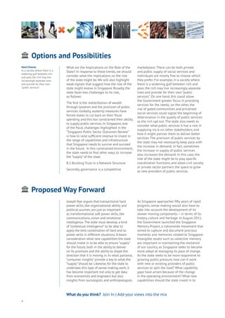 Options and Possibilities
ging
ities
ommerce
onnectivity
ata
ducation
Energy
Food
Government
Loyalty
Privacy
Resources
Transport
Travel
Water
Wealth
Work
Health
Learning
What are the Implications on the Role of the
State? In response to these trends, we should
consider what the implications on the role
of the state might be. We will also highlight
weak signals that suggest how the role of the
state might evolve in Singapore. Broadly, the
state faces two challenges to its role,
as follows:
The first is the redistribution of wealth
through taxation and the provision of public
services. Globally, austerity measures have
forced states to cut back on their fiscal
spending and this has constrained their ability
to supply public services. In Singapore, one
of the fiscal challenges highlighted in the
“Singapore Public Sector Outcomes Review”
is how to raise sufficient revenue to invest in
the range of capabilities and infrastructure
that Singapore needs to survive and succeed
in the future. In this constrained environment,
the state needs to find other ways to increase
the “supply” of the state.
B.1 Building Trust in a Network Structure
Secondly, governance is a competitive
marketplace. There can be both private
and public supply of social services and
individuals are mostly free to choose which
they prefer. For example, in a society where
there is a widening gulf between rich and
poor, the rich may live increasingly separate
lives and provide for their own “public
services”. On one hand, this could allow
the Government greater focus in providing
services for the needy; on the other, the
rise of gated communities and privatised
social services could signal the beginning of
deterioration in the quality of public services
as the rich opt out. The state also needs to
consider what public services it has a role in
supplying vis-à-vis other stakeholders, and
how it might partner them to deliver better
services. The provision of public services by
the state may not necessarily keep pace with
the increase in demand; in fact, sometimes
the increase in supply of public services
also increases the demand. In this case, the
role of the state might be to play specific
coordination functions, and allow civil society
or private sector partners the space to grow
as new providers of public services.
4
Hard Choices
In a society where there is a
widening gulf between rich
and poor, the rich may live
increasingly separate lives
and provide for their own
“public services”.
What do you think? Join In | Add your views into the mix
Proposed Way Forward
ging
ities
ommerce
onnectivity
ata
ducation
Energy
Food
Government
Loyalty
Privacy
Resources
Transport
Travel
Water
Wealth
Work
Health
Learning
Joseph Nye argues that transactional hard
power skills, like organisational ability and
political acumen, are just as important
as transformational soft power skills, like
communications, vision and emotional
intelligence.The state must develop a kind
of “contextual intelligence” to be able to
apply the best combination of hard and so
power skills in different situations. It bears
consideration what new capabilities the state
should invest in to be able to ensure “supply”
for the future, both in the ability to deliver
on its promises and the ability to shape the
direction that it is moving in. In retail parlance,
“consumer insights” provide a key to what the
“supply” should be. Likewise, for the state to
undertake this type of sense-making work, it
has become important not only to get data
from economists and engineers but also
insights from sociologists and anthropologists.
As Singapore approaches fifty years of rapid
progress, sense-making would also have to
take into account the development of its
slower-moving components – in terms of its
history, culture and heritage. In August 2011,
the Government launched the Singapore
Memory Project, a nationwide movement that
aimed to capture and document precious
moments and memories related to Singapore.
Intangible assets such as collective memory
are important in maintaining the resilience
of our country, as Singapore seeks to become
more adept at managing its pace of change.
As the state seeks to be more responsive to
growing public pressure, how can it work
with new or existing providers of public
services to split the load? What capability
gaps have arisen because of the change
in the operating environment? What new
capabilities should the state invest in to
 