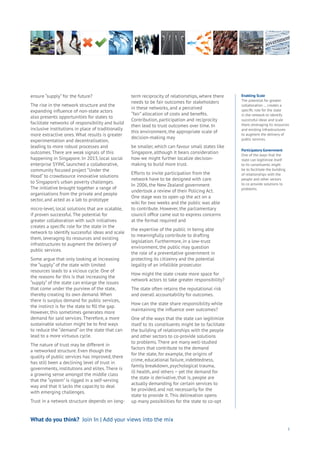 5
Enabling Scale
The potential for greater
collaboration … creates a
specific role for the state
in the network to identify
successful ideas and scale
them, leveraging its resources
and existing infrastructures
to augment the delivery of
public services.
Participatory Government
One of the ways that the
state can legitimize itself
to its constituents might
be to facilitate the building
of relationships with the
people and other sectors
to co-provide solutions to
problems.
ensure “supply” for the future?
The rise in the network structure and the
expanding influence of non-state actors
also presents opportunities for states to
facilitate networks of responsibility and build
inclusive institutions in place of traditionally
more extractive ones. What results is greater
experimentation and decentralisation,
leading to more robust processes and
outcomes. There are weak signals of this
happening in Singapore. In 2013, local social
enterprise SYINC launched a collaborative,
community focused project “Under the
Hood” to crowdsource innovative solutions
to Singapore’s urban poverty challenges.
The initiative brought together a range of
organisations from the private and people
sector, and acted as a lab to prototype
micro-level, local solutions that are scalable,
if proven successful. The potential for
greater collaboration with such initiatives
creates a specific role for the state in the
network to identify successful ideas and scale
them, leveraging its resources and existing
infrastructures to augment the delivery of
public services.
Some argue that only looking at increasing
the “supply” of the state with limited
resources leads to a vicious cycle. One of
the reasons for this is that increasing the
“supply” of the state can enlarge the issues
that come under the purview of the state,
thereby creating its own demand. When
there is surplus demand for public services,
the instinct is for the state to fill the gap.
However, this sometimes generates more
demand for said services. Therefore, a more
sustainable solution might be to find ways
to reduce the “demand” on the state that can
lead to a more virtuous cycle.
The nature of trust may be different in
a networked structure. Even though the
quality of public services has improved, there
has still been a declining level of trust in
governments, institutions and elites. There is
a growing sense amongst the middle class
that the “system” is rigged in a self-serving
way and that it lacks the capacity to deal
with emerging challenges.
Trust in a network structure depends on long-
term reciprocity of relationships, where there
needs to be fair outcomes for stakeholders
in these networks, and a perceived
“fair” allocation of costs and benefits.
Contribution, participation and reciprocity
then lead to trust outcomes over time. In
this environment, the appropriate scale of
decision-making may
be smaller, which can favour small states like
Singapore, although it bears consideration
how we might further localize decision-
making to build more trust.
Efforts to invite participation from the
network have to be designed with care.
In 2006, the New Zealand government
undertook a review of their Policing Act.
One stage was to open up the act on a
wiki for two weeks and the public was able
to contribute. However, the parliamentary
council office came out to express concerns
at the format required and
the expertise of the public in being able
to meaningfully contribute to drafting
legislation. Furthermore, in a low-trust
environment, the public may question
the role of a preventative government in
protecting its citizenry and the potential
legality of an infallible prosecutor.
How might the state create more space for
network actors to take greater responsibility?
The state often retains the reputational risk
and overall accountability for outcomes.
How can the state share responsibility while
maintaining the influence over outcomes?
One of the ways that the state can legitimize
itself to its constituents might be to facilitate
the building of relationships with the people
and other sectors to co-provide solutions
to problems. There are many well-studied
factors that contribute to the demand
for the state, for example, the origins of
crime, educational failure, indebtedness,
family breakdown, psychological trauma,
ill health, and others – yet the demand for
the state is derivative, that is, people are
actually demanding for certain services to
be provided, and not necessarily for the
state to provide it. This delineation opens
up many possibilities for the state to co-opt
What do you think? Join In | Add your views into the mix
 