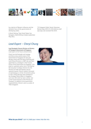 Lead Strategist, Futures Division at Ministry
of Transport, Government of Singapore
Lead expert on the Future of Government.
Cheryl has led foresight and strategy
activities across several areas of the
Government of Singapore for the past
decade. Initial with the Policy Planning and
Land Policy Divisions, in 2007 she was then
appointed as a strategist in The Futures
Group of the Government of Singapore - this
plays an upstream policy role in facilitating
the long-term strategic direction for the
Ministry of Trade and Industry and its
statutory boards. Cheryl’s research focussed
on technology as a driver of economic policy.
In 2011 Cheryl became lead strategist at
the Strategic Policy Office in Singapore
and since 2013 she has had a similar role
in the Futures Division of the Ministry of
Transport. In addition to her government
responsibilities, Cheryl is also co-curator of
TEDx Singapore.
Lead Expert – Cheryl Chung
7
by a decline of Western influence and the
domestic focus of the governments of
developing states.
6 David Skilling,“How Small States Can
Navigate a World Without Global Leadership”,
May 2012.
7”e Singapore Public Sector Outcomes
Review, http://203.211.150.164/cms-mof/
spor.aspx, last accessed Feb 2014.
What do you think? Join In | Add your views into the mix
 