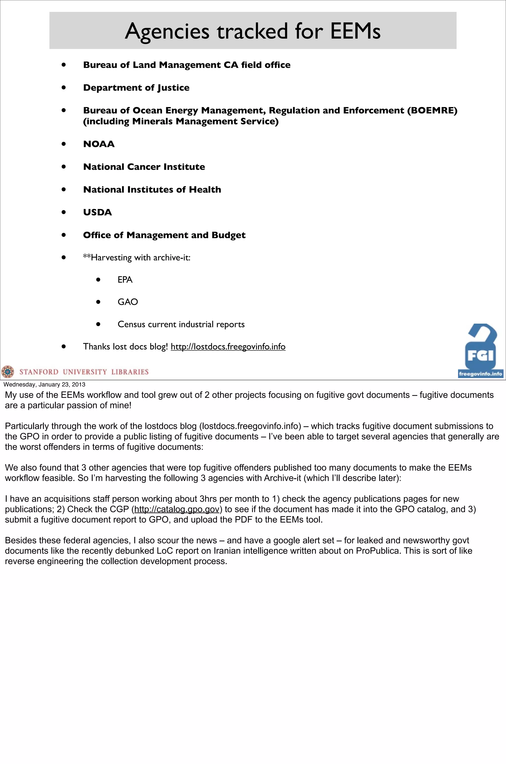 Agencies tracked for EEMs
                  •       Bureau of Land Management CA ﬁeld ofﬁce

                  •       Department of Justice

                  •       Bureau of Ocean Energy Management, Regulation and Enforcement (BOEMRE)
                          (including Minerals Management Service)

                  •       NOAA

                  •       National Cancer Institute

                  •       National Institutes of Health

                  •       USDA

                  •       Ofﬁce of Management and Budget

                  •       **Harvesting with archive-it:

                              •    EPA

                              •    GAO

                              •    Census current industrial reports

                  •       Thanks lost docs blog! http://lostdocs.freegovinfo.info


Wednesday, January 23, 2013
My use of the EEMs workflow and tool grew out of 2 other projects focusing on fugitive govt documents – fugitive documents
are a particular passion of mine!

Particularly through the work of the lostdocs blog (lostdocs.freegovinfo.info) – which tracks fugitive document submissions to
the GPO in order to provide a public listing of fugitive documents – I’ve been able to target several agencies that generally are
the worst offenders in terms of fugitive documents:

We also found that 3 other agencies that were top fugitive offenders published too many documents to make the EEMs
workflow feasible. So I’m harvesting the following 3 agencies with Archive-it (which I’ll describe later):

I have an acquisitions staff person working about 3hrs per month to 1) check the agency publications pages for new
publications; 2) Check the CGP (http://catalog.gpo.gov) to see if the document has made it into the GPO catalog, and 3)
submit a fugitive document report to GPO, and upload the PDF to the EEMs tool.

Besides these federal agencies, I also scour the news – and have a google alert set – for leaked and newsworthy govt
documents like the recently debunked LoC report on Iranian intelligence written about on ProPublica. This is sort of like
reverse engineering the collection development process.
 