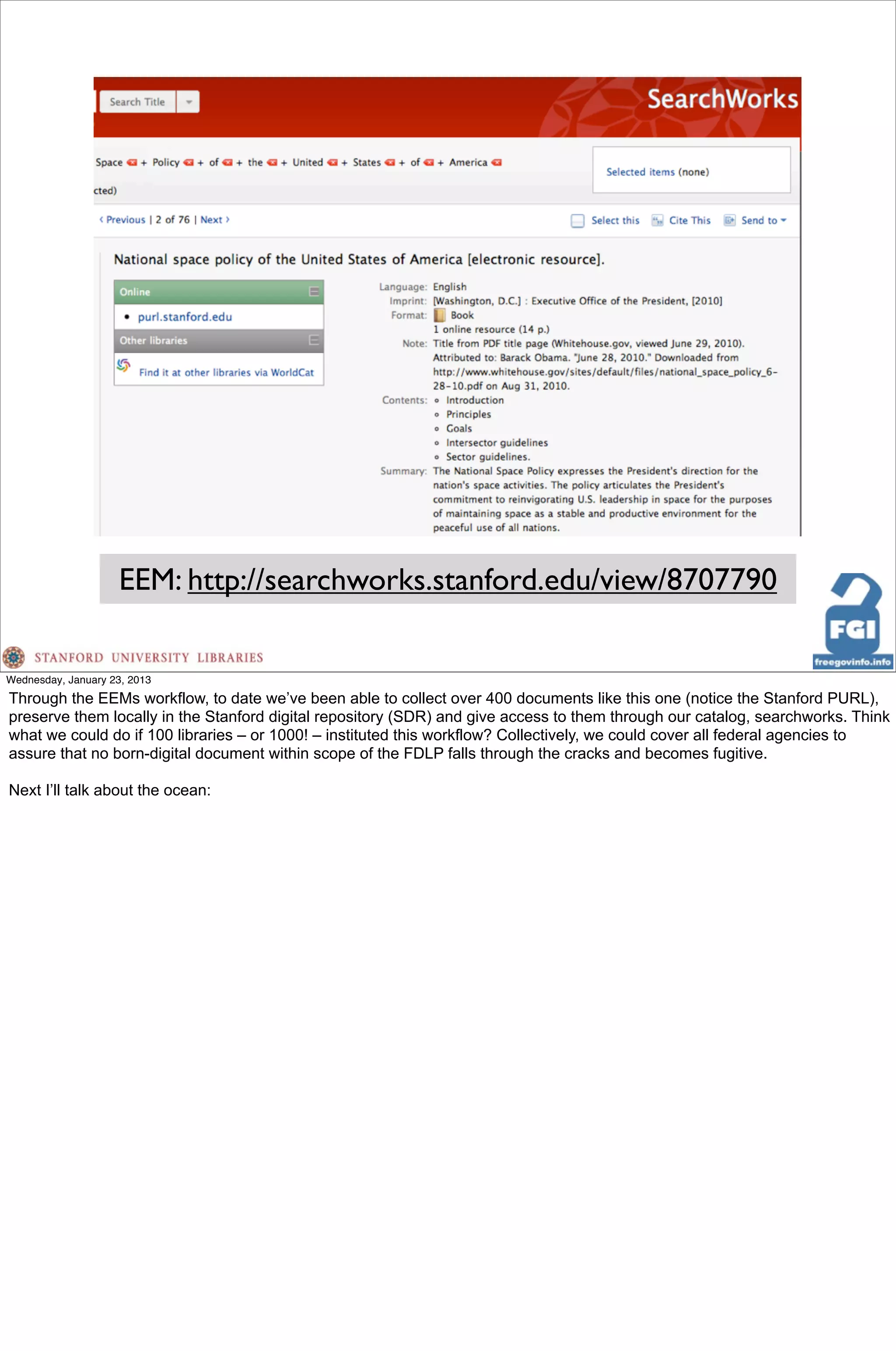 EEM: http://searchworks.stanford.edu/view/8707790

Wednesday, January 23, 2013
Through the EEMs workflow, to date we’ve been able to collect over 400 documents like this one (notice the Stanford PURL),
preserve them locally in the Stanford digital repository (SDR) and give access to them through our catalog, searchworks. Think
what we could do if 100 libraries – or 1000! – instituted this workflow? Collectively, we could cover all federal agencies to
assure that no born-digital document within scope of the FDLP falls through the cracks and becomes fugitive.

Next I’ll talk about the ocean:
 