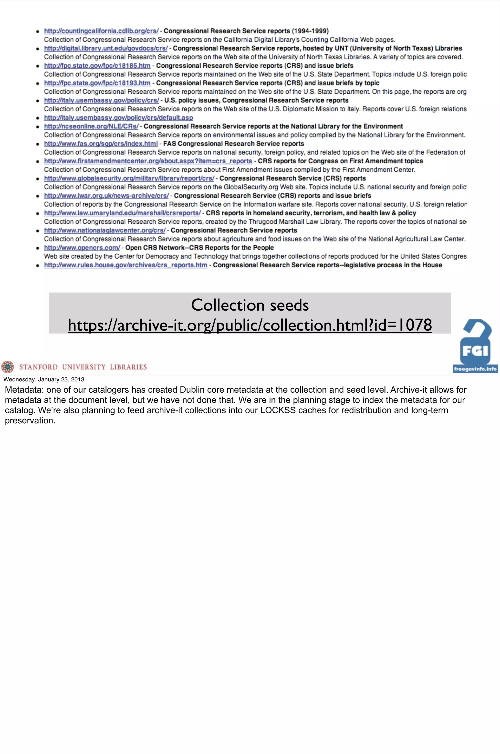Collection seeds
                     https://archive-it.org/public/collection.html?id=1078

Wednesday, January 23, 2013
Metadata: one of our catalogers has created Dublin core metadata at the collection and seed level. Archive-it allows for
metadata at the document level, but we have not done that. We are in the planning stage to index the metadata for our
catalog. We’re also planning to feed archive-it collections into our LOCKSS caches for redistribution and long-term
preservation.
 