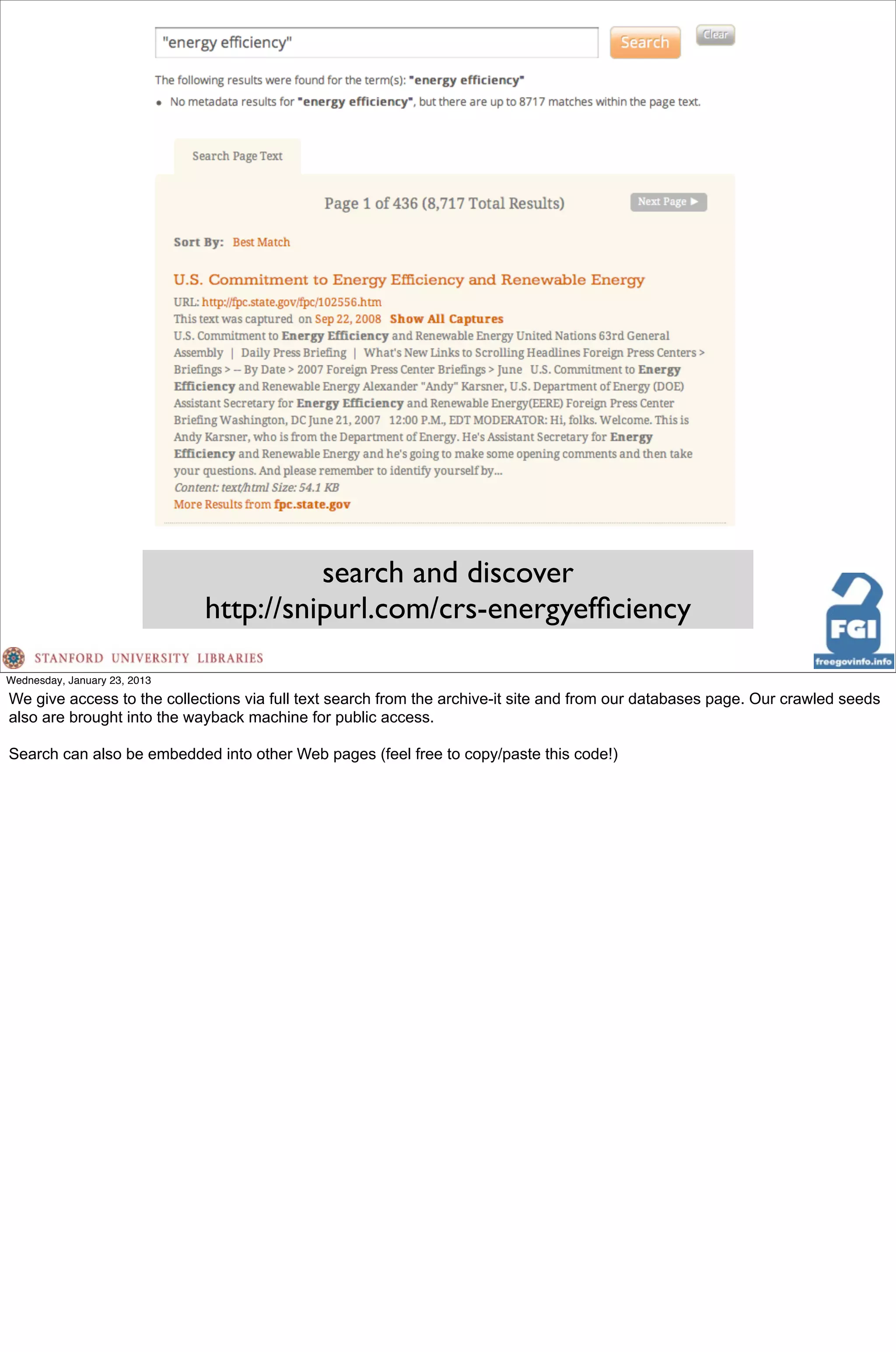 search and discover
                              http://snipurl.com/crs-energyefﬁciency

Wednesday, January 23, 2013
We give access to the collections via full text search from the archive-it site and from our databases page. Our crawled seeds
also are brought into the wayback machine for public access.

Search can also be embedded into other Web pages (feel free to copy/paste this code!)
 