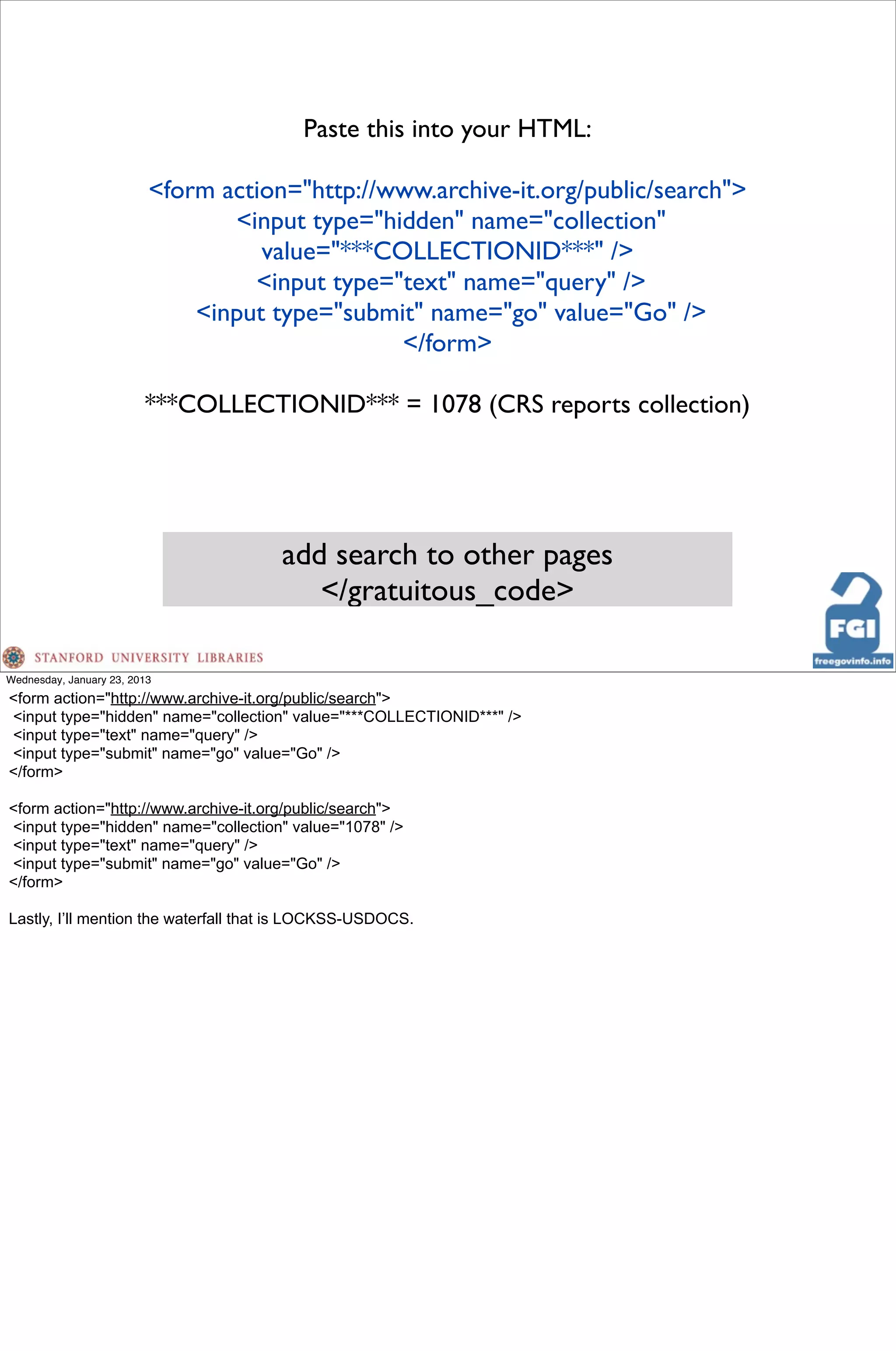 Paste this into your HTML:

                          <form action="http://www.archive-it.org/public/search">
                                 <input type="hidden" name="collection"
                                    value="***COLLECTIONID***" />
                                   <input type="text" name="query" />
                              <input type="submit" name="go" value="Go" />
                                                </form>

                         ***COLLECTIONID*** = 1078 (CRS reports collection)




                                      add search to other pages
                                         </gratuitous_code>

Wednesday, January 23, 2013
<form action="http://www.archive-it.org/public/search">
<input type="hidden" name="collection" value="***COLLECTIONID***" />
<input type="text" name="query" />
<input type="submit" name="go" value="Go" />
</form>

<form action="http://www.archive-it.org/public/search">
<input type="hidden" name="collection" value="1078" />
<input type="text" name="query" />
<input type="submit" name="go" value="Go" />
</form>

Lastly, I’ll mention the waterfall that is LOCKSS-USDOCS.
 