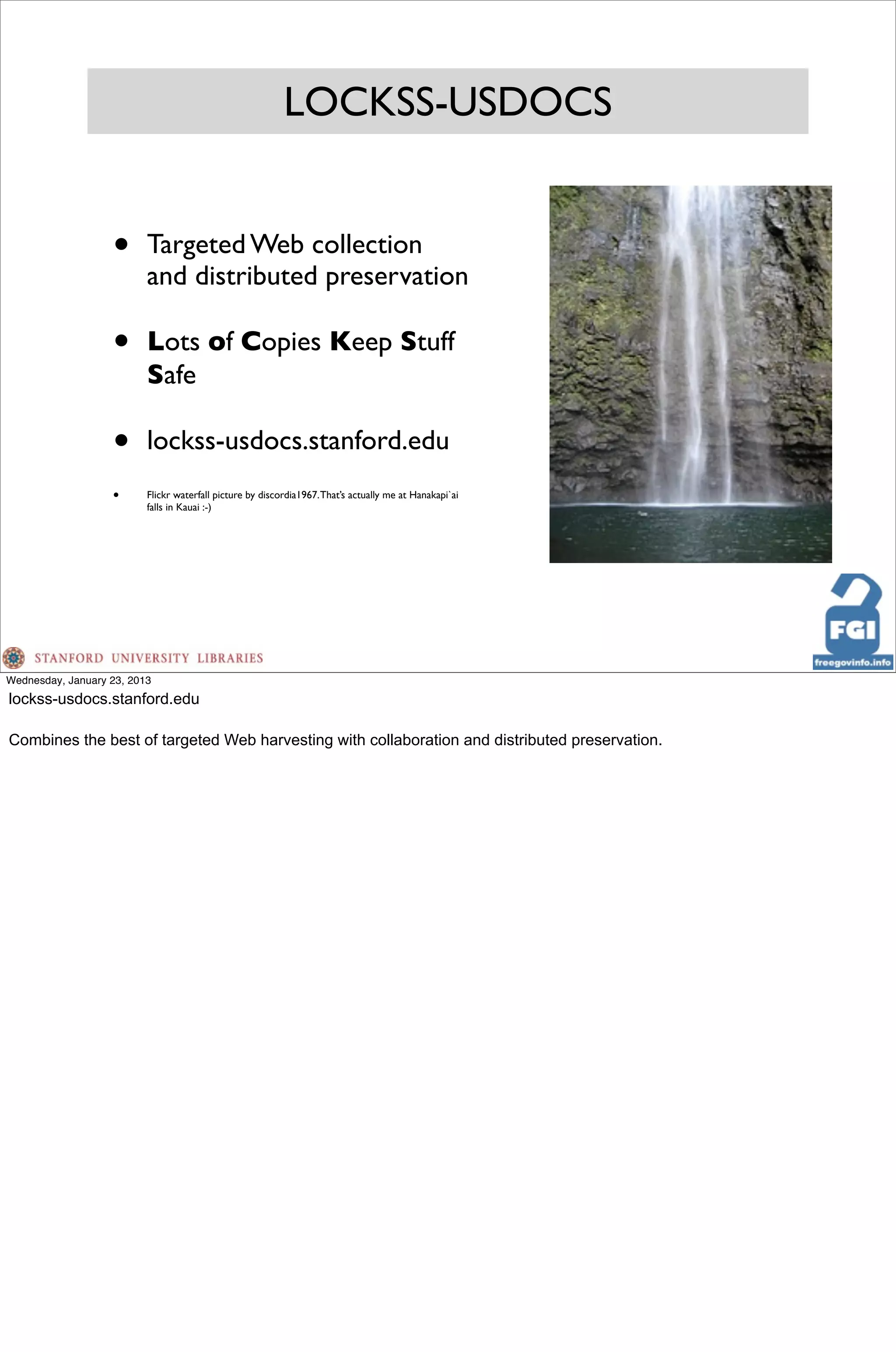 LOCKSS-USDOCS


                   •      Targeted Web collection
                          and distributed preservation

                   •      Lots of Copies Keep Stuff
                          Safe

                   •      lockss-usdocs.stanford.edu
                   •      Flickr waterfall picture by discordia1967. That’s actually me at Hanakapi`ai
                          falls in Kauai :-)




Wednesday, January 23, 2013
lockss-usdocs.stanford.edu

Combines the best of targeted Web harvesting with collaboration and distributed preservation.
 