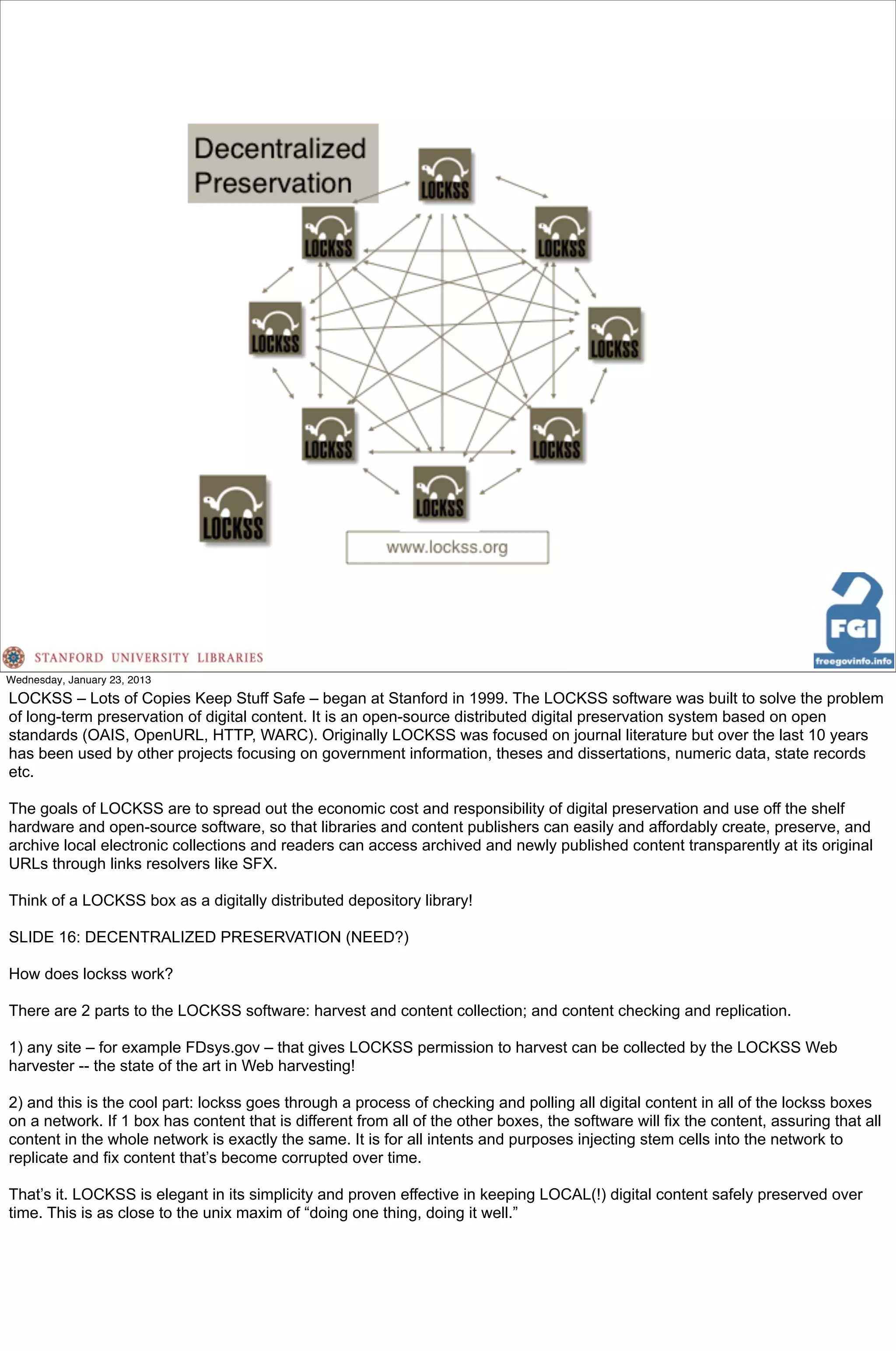 Wednesday, January 23, 2013
LOCKSS – Lots of Copies Keep Stuff Safe – began at Stanford in 1999. The LOCKSS software was built to solve the problem
of long-term preservation of digital content. It is an open-source distributed digital preservation system based on open
standards (OAIS, OpenURL, HTTP, WARC). Originally LOCKSS was focused on journal literature but over the last 10 years
has been used by other projects focusing on government information, theses and dissertations, numeric data, state records
etc.

The goals of LOCKSS are to spread out the economic cost and responsibility of digital preservation and use off the shelf
hardware and open-source software, so that libraries and content publishers can easily and affordably create, preserve, and
archive local electronic collections and readers can access archived and newly published content transparently at its original
URLs through links resolvers like SFX.

Think of a LOCKSS box as a digitally distributed depository library!

SLIDE 16: DECENTRALIZED PRESERVATION (NEED?)

How does lockss work?

There are 2 parts to the LOCKSS software: harvest and content collection; and content checking and replication.

1) any site – for example FDsys.gov – that gives LOCKSS permission to harvest can be collected by the LOCKSS Web
harvester -- the state of the art in Web harvesting!

2) and this is the cool part: lockss goes through a process of checking and polling all digital content in all of the lockss boxes
on a network. If 1 box has content that is different from all of the other boxes, the software will fix the content, assuring that all
content in the whole network is exactly the same. It is for all intents and purposes injecting stem cells into the network to
replicate and fix content that’s become corrupted over time.

That’s it. LOCKSS is elegant in its simplicity and proven effective in keeping LOCAL(!) digital content safely preserved over
time. This is as close to the unix maxim of “doing one thing, doing it well.”
 