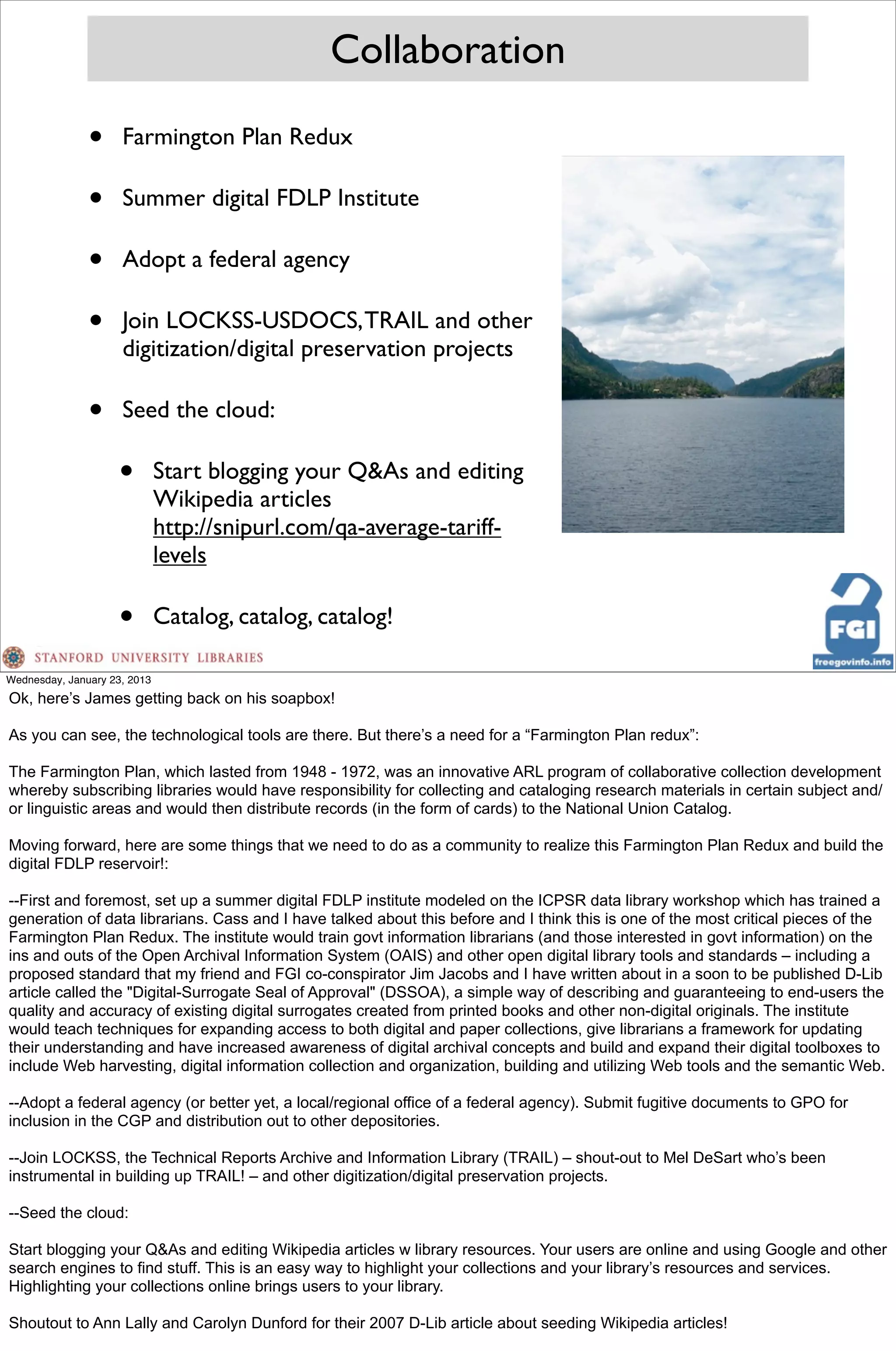 Collaboration

               •     Farmington Plan Redux

               •     Summer digital FDLP Institute

               •     Adopt a federal agency

               •     Join LOCKSS-USDOCS, TRAIL and other
                     digitization/digital preservation projects

               •     Seed the cloud:

                     •        Start blogging your Q&As and editing
                              Wikipedia articles
                              http://snipurl.com/qa-average-tariff-
                              levels

                     •        Catalog, catalog, catalog!

Wednesday, January 23, 2013
Ok, here’s James getting back on his soapbox!

As you can see, the technological tools are there. But there’s a need for a “Farmington Plan redux”:

The Farmington Plan, which lasted from 1948 - 1972, was an innovative ARL program of collaborative collection development
whereby subscribing libraries would have responsibility for collecting and cataloging research materials in certain subject and/
or linguistic areas and would then distribute records (in the form of cards) to the National Union Catalog.

Moving forward, here are some things that we need to do as a community to realize this Farmington Plan Redux and build the
digital FDLP reservoir!:

--First and foremost, set up a summer digital FDLP institute modeled on the ICPSR data library workshop which has trained a
generation of data librarians. Cass and I have talked about this before and I think this is one of the most critical pieces of the
Farmington Plan Redux. The institute would train govt information librarians (and those interested in govt information) on the
ins and outs of the Open Archival Information System (OAIS) and other open digital library tools and standards – including a
proposed standard that my friend and FGI co-conspirator Jim Jacobs and I have written about in a soon to be published D-Lib
article called the "Digital-Surrogate Seal of Approval" (DSSOA), a simple way of describing and guaranteeing to end-users the
quality and accuracy of existing digital surrogates created from printed books and other non-digital originals. The institute
would teach techniques for expanding access to both digital and paper collections, give librarians a framework for updating
their understanding and have increased awareness of digital archival concepts and build and expand their digital toolboxes to
include Web harvesting, digital information collection and organization, building and utilizing Web tools and the semantic Web.

--Adopt a federal agency (or better yet, a local/regional office of a federal agency). Submit fugitive documents to GPO for
inclusion in the CGP and distribution out to other depositories.

--Join LOCKSS, the Technical Reports Archive and Information Library (TRAIL) – shout-out to Mel DeSart who’s been
instrumental in building up TRAIL! – and other digitization/digital preservation projects.

--Seed the cloud:

Start blogging your Q&As and editing Wikipedia articles w library resources. Your users are online and using Google and other
search engines to find stuff. This is an easy way to highlight your collections and your library’s resources and services.
Highlighting your collections online brings users to your library.

Shoutout to Ann Lally and Carolyn Dunford for their 2007 D-Lib article about seeding Wikipedia articles!
 