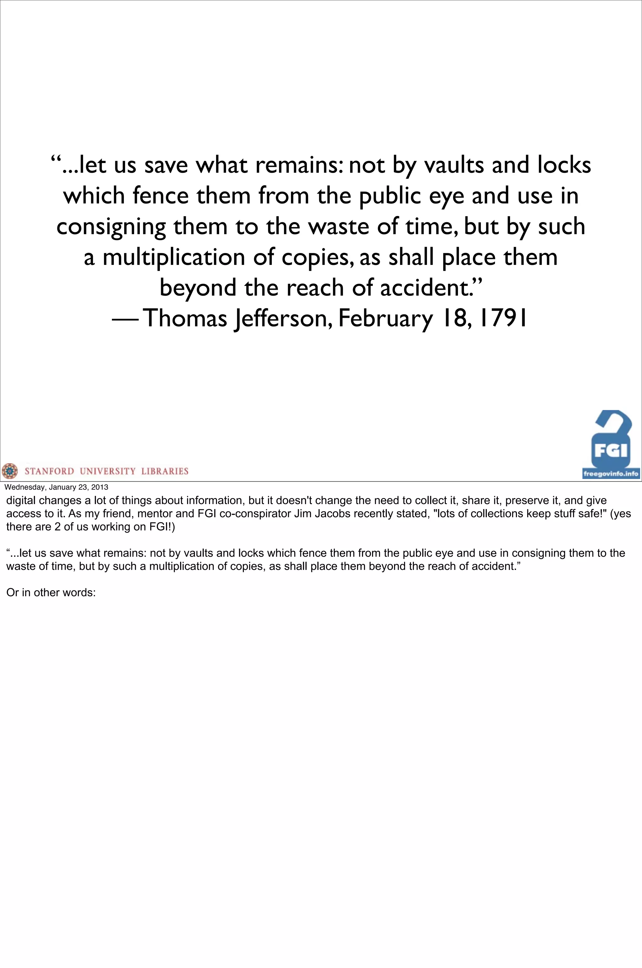 “...let us save what remains: not by vaults and locks
             which fence them from the public eye and use in
            consigning them to the waste of time, but by such
                a multiplication of copies, as shall place them
                       beyond the reach of accident.”
                   — Thomas Jefferson, February 18, 1791




Wednesday, January 23, 2013
digital changes a lot of things about information, but it doesn't change the need to collect it, share it, preserve it, and give
access to it. As my friend, mentor and FGI co-conspirator Jim Jacobs recently stated, "lots of collections keep stuff safe!" (yes
there are 2 of us working on FGI!)

“...let us save what remains: not by vaults and locks which fence them from the public eye and use in consigning them to the
waste of time, but by such a multiplication of copies, as shall place them beyond the reach of accident.”

Or in other words:
 