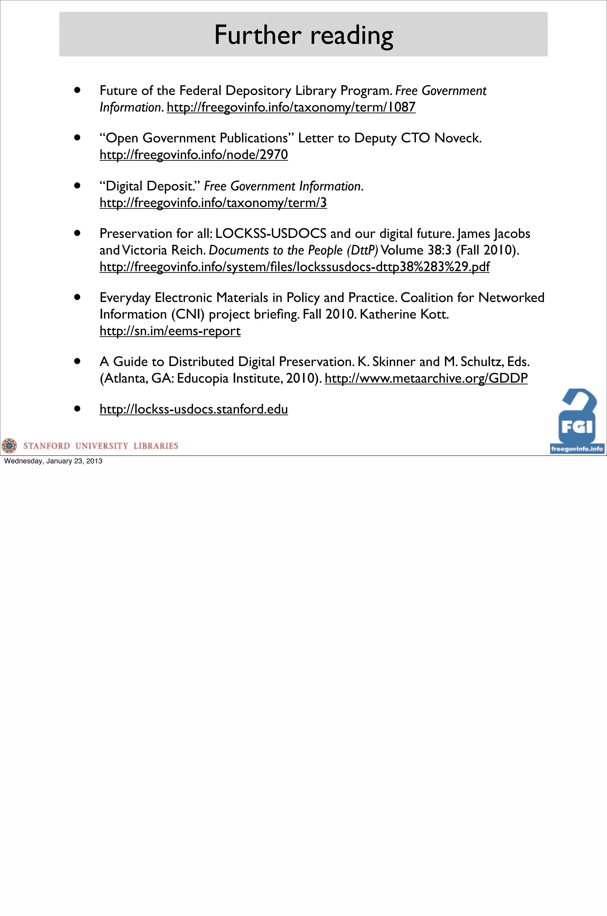 Further reading
                  •       Future of the Federal Depository Library Program. Free Government
                          Information. http://freegovinfo.info/taxonomy/term/1087

                  •       “Open Government Publications” Letter to Deputy CTO Noveck.
                          http://freegovinfo.info/node/2970

                  •       “Digital Deposit.” Free Government Information.
                          http://freegovinfo.info/taxonomy/term/3

                  •       Preservation for all: LOCKSS-USDOCS and our digital future. James Jacobs
                          and Victoria Reich. Documents to the People (DttP) Volume 38:3 (Fall 2010).
                          http://freegovinfo.info/system/ﬁles/lockssusdocs-dttp38%283%29.pdf

                  •       Everyday Electronic Materials in Policy and Practice. Coalition for Networked
                          Information (CNI) project brieﬁng. Fall 2010. Katherine Kott.
                          http://sn.im/eems-report

                  •       A Guide to Distributed Digital Preservation. K. Skinner and M. Schultz, Eds.
                          (Atlanta, GA: Educopia Institute, 2010). http://www.metaarchive.org/GDDP

                  •       http://lockss-usdocs.stanford.edu


Wednesday, January 23, 2013
 