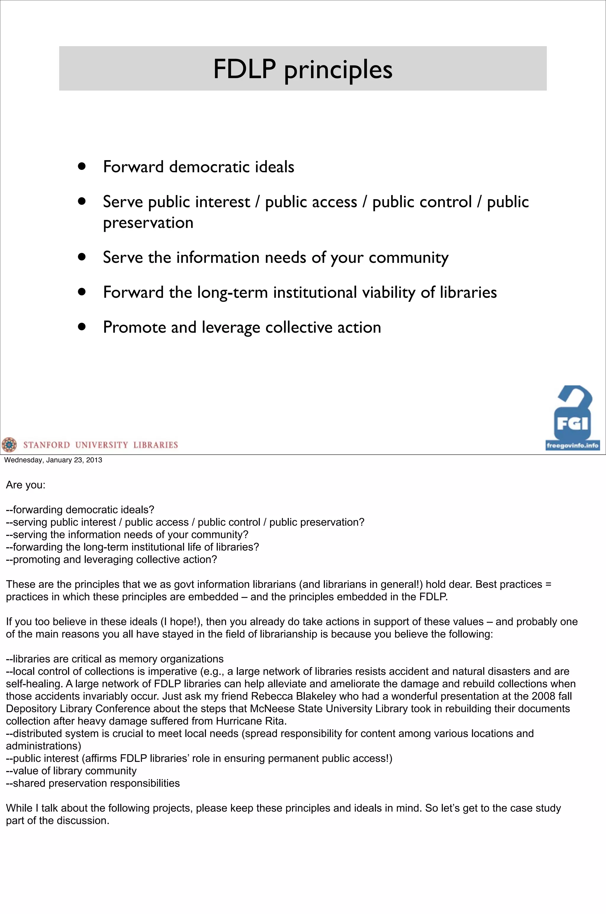 FDLP principles


                   •          Forward democratic ideals

                   •          Serve public interest / public access / public control / public
                              preservation

                   •          Serve the information needs of your community

                   •          Forward the long-term institutional viability of libraries

                   •          Promote and leverage collective action




Wednesday, January 23, 2013


Are you:

--forwarding democratic ideals?
--serving public interest / public access / public control / public preservation?
--serving the information needs of your community?
--forwarding the long-term institutional life of libraries?
--promoting and leveraging collective action?

These are the principles that we as govt information librarians (and librarians in general!) hold dear. Best practices =
practices in which these principles are embedded – and the principles embedded in the FDLP.

If you too believe in these ideals (I hope!), then you already do take actions in support of these values – and probably one
of the main reasons you all have stayed in the field of librarianship is because you believe the following:

--libraries are critical as memory organizations
--local control of collections is imperative (e.g., a large network of libraries resists accident and natural disasters and are
self-healing. A large network of FDLP libraries can help alleviate and ameliorate the damage and rebuild collections when
those accidents invariably occur. Just ask my friend Rebecca Blakeley who had a wonderful presentation at the 2008 fall
Depository Library Conference about the steps that McNeese State University Library took in rebuilding their documents
collection after heavy damage suffered from Hurricane Rita.
--distributed system is crucial to meet local needs (spread responsibility for content among various locations and
administrations)
--public interest (affirms FDLP libraries’ role in ensuring permanent public access!)
--value of library community
--shared preservation responsibilities

While I talk about the following projects, please keep these principles and ideals in mind. So let’s get to the case study
part of the discussion.
 