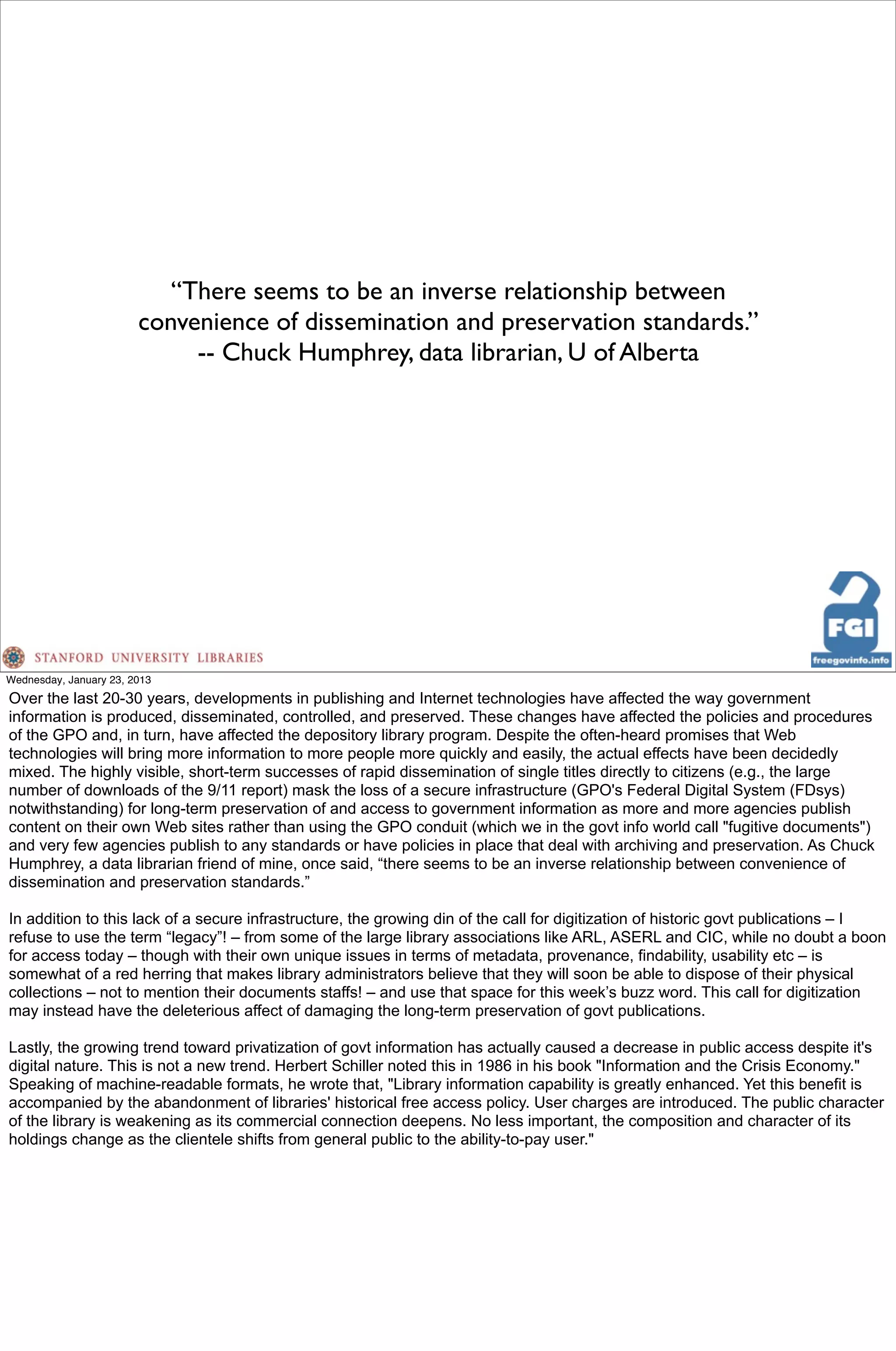 “There seems to be an inverse relationship between
                        convenience of dissemination and preservation standards.”
                             -- Chuck Humphrey, data librarian, U of Alberta




Wednesday, January 23, 2013
Over the last 20-30 years, developments in publishing and Internet technologies have affected the way government
information is produced, disseminated, controlled, and preserved. These changes have affected the policies and procedures
of the GPO and, in turn, have affected the depository library program. Despite the often-heard promises that Web
technologies will bring more information to more people more quickly and easily, the actual effects have been decidedly
mixed. The highly visible, short-term successes of rapid dissemination of single titles directly to citizens (e.g., the large
number of downloads of the 9/11 report) mask the loss of a secure infrastructure (GPO's Federal Digital System (FDsys)
notwithstanding) for long-term preservation of and access to government information as more and more agencies publish
content on their own Web sites rather than using the GPO conduit (which we in the govt info world call "fugitive documents")
and very few agencies publish to any standards or have policies in place that deal with archiving and preservation. As Chuck
Humphrey, a data librarian friend of mine, once said, “there seems to be an inverse relationship between convenience of
dissemination and preservation standards.”

In addition to this lack of a secure infrastructure, the growing din of the call for digitization of historic govt publications – I
refuse to use the term “legacy”! – from some of the large library associations like ARL, ASERL and CIC, while no doubt a boon
for access today – though with their own unique issues in terms of metadata, provenance, findability, usability etc – is
somewhat of a red herring that makes library administrators believe that they will soon be able to dispose of their physical
collections – not to mention their documents staffs! – and use that space for this week’s buzz word. This call for digitization
may instead have the deleterious affect of damaging the long-term preservation of govt publications.

Lastly, the growing trend toward privatization of govt information has actually caused a decrease in public access despite it's
digital nature. This is not a new trend. Herbert Schiller noted this in 1986 in his book "Information and the Crisis Economy."
Speaking of machine-readable formats, he wrote that, "Library information capability is greatly enhanced. Yet this benefit is
accompanied by the abandonment of libraries' historical free access policy. User charges are introduced. The public character
of the library is weakening as its commercial connection deepens. No less important, the composition and character of its
holdings change as the clientele shifts from general public to the ability-to-pay user."
 