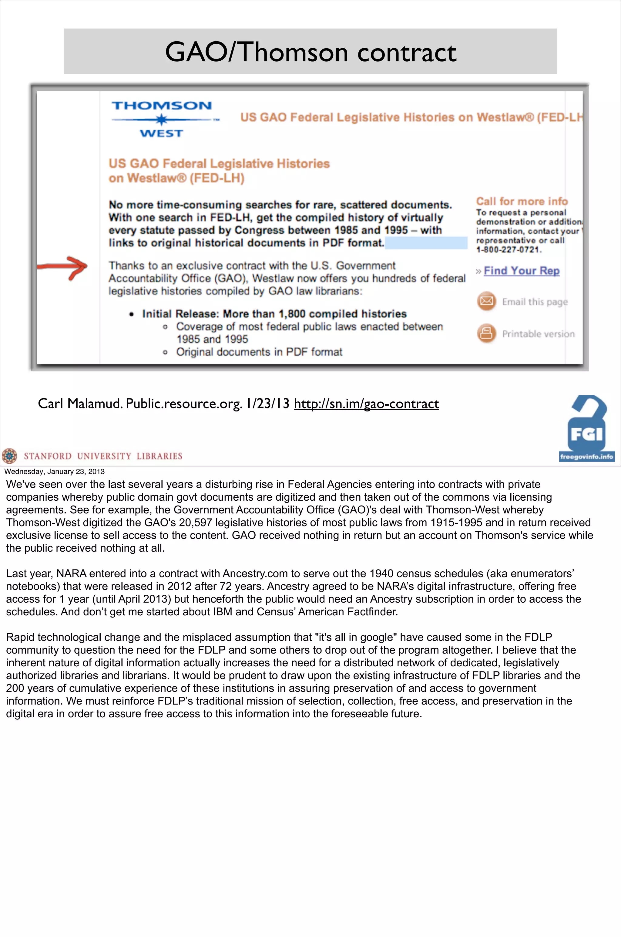 GAO/Thomson contract




        Carl Malamud. Public.resource.org. 1/23/13 http://sn.im/gao-contract



Wednesday, January 23, 2013
We've seen over the last several years a disturbing rise in Federal Agencies entering into contracts with private
companies whereby public domain govt documents are digitized and then taken out of the commons via licensing
agreements. See for example, the Government Accountability Office (GAO)'s deal with Thomson-West whereby
Thomson-West digitized the GAO's 20,597 legislative histories of most public laws from 1915-1995 and in return received
exclusive license to sell access to the content. GAO received nothing in return but an account on Thomson's service while
the public received nothing at all.

Last year, NARA entered into a contract with Ancestry.com to serve out the 1940 census schedules (aka enumerators’
notebooks) that were released in 2012 after 72 years. Ancestry agreed to be NARA’s digital infrastructure, offering free
access for 1 year (until April 2013) but henceforth the public would need an Ancestry subscription in order to access the
schedules. And don’t get me started about IBM and Census’ American Factfinder.

Rapid technological change and the misplaced assumption that "it's all in google" have caused some in the FDLP
community to question the need for the FDLP and some others to drop out of the program altogether. I believe that the
inherent nature of digital information actually increases the need for a distributed network of dedicated, legislatively
authorized libraries and librarians. It would be prudent to draw upon the existing infrastructure of FDLP libraries and the
200 years of cumulative experience of these institutions in assuring preservation of and access to government
information. We must reinforce FDLP’s traditional mission of selection, collection, free access, and preservation in the
digital era in order to assure free access to this information into the foreseeable future.
 