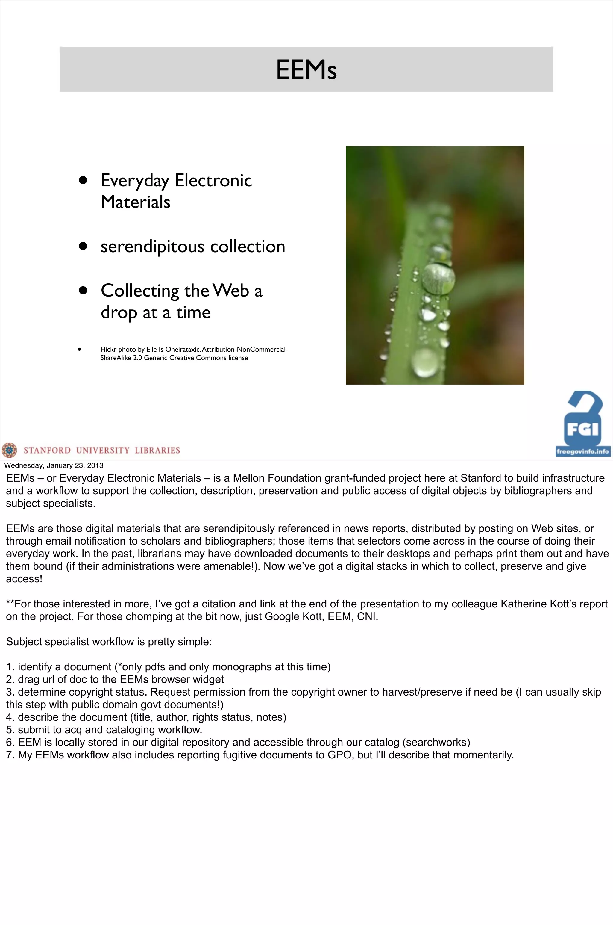 EEMs


                   •      Everyday Electronic
                          Materials

                   •      serendipitous collection

                   •      Collecting the Web a
                          drop at a time
                   •      Flickr photo by Elle Is Oneirataxic. Attribution-NonCommercial-
                          ShareAlike 2.0 Generic Creative Commons license




Wednesday, January 23, 2013
EEMs – or Everyday Electronic Materials – is a Mellon Foundation grant-funded project here at Stanford to build infrastructure
and a workflow to support the collection, description, preservation and public access of digital objects by bibliographers and
subject specialists.

EEMs are those digital materials that are serendipitously referenced in news reports, distributed by posting on Web sites, or
through email notification to scholars and bibliographers; those items that selectors come across in the course of doing their
everyday work. In the past, librarians may have downloaded documents to their desktops and perhaps print them out and have
them bound (if their administrations were amenable!). Now we’ve got a digital stacks in which to collect, preserve and give
access!

**For those interested in more, I’ve got a citation and link at the end of the presentation to my colleague Katherine Kott’s report
on the project. For those chomping at the bit now, just Google Kott, EEM, CNI.

Subject specialist workflow is pretty simple:

1. identify a document (*only pdfs and only monographs at this time)
2. drag url of doc to the EEMs browser widget
3. determine copyright status. Request permission from the copyright owner to harvest/preserve if need be (I can usually skip
this step with public domain govt documents!)
4. describe the document (title, author, rights status, notes)
5. submit to acq and cataloging workflow.
6. EEM is locally stored in our digital repository and accessible through our catalog (searchworks)
7. My EEMs workflow also includes reporting fugitive documents to GPO, but I’ll describe that momentarily.
 