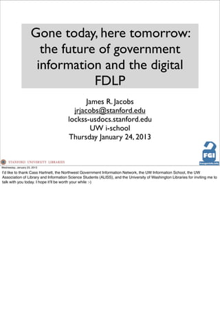 Gone today, here tomorrow:
                        the future of government
                       information and the digital
                                  FDLP
                                             James R. Jacobs
                                        jrjacobs@stanford.edu
                                      lockss-usdocs.stanford.edu
                                              UW i-school
                                      Thursday January 24, 2013


Wednesday, January 23, 2013

Iʼd like to thank Cass Hartnett, the Northwest Government Information Network, the UW Information School, the UW
Association of Library and Information Science Students (ALISS), and the University of Washington Libraries for inviting me to
talk with you today. I hope itʼll be worth your while :-)
 