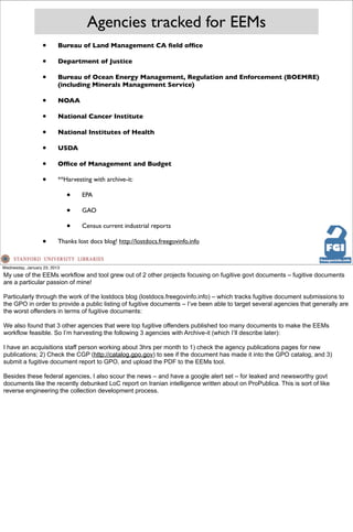 Agencies tracked for EEMs
                  •       Bureau of Land Management CA ﬁeld ofﬁce

                  •       Department of Justice

                  •       Bureau of Ocean Energy Management, Regulation and Enforcement (BOEMRE)
                          (including Minerals Management Service)

                  •       NOAA

                  •       National Cancer Institute

                  •       National Institutes of Health

                  •       USDA

                  •       Ofﬁce of Management and Budget

                  •       **Harvesting with archive-it:

                              •    EPA

                              •    GAO

                              •    Census current industrial reports

                  •       Thanks lost docs blog! http://lostdocs.freegovinfo.info


Wednesday, January 23, 2013
My use of the EEMs workflow and tool grew out of 2 other projects focusing on fugitive govt documents – fugitive documents
are a particular passion of mine!

Particularly through the work of the lostdocs blog (lostdocs.freegovinfo.info) – which tracks fugitive document submissions to
the GPO in order to provide a public listing of fugitive documents – I’ve been able to target several agencies that generally are
the worst offenders in terms of fugitive documents:

We also found that 3 other agencies that were top fugitive offenders published too many documents to make the EEMs
workflow feasible. So I’m harvesting the following 3 agencies with Archive-it (which I’ll describe later):

I have an acquisitions staff person working about 3hrs per month to 1) check the agency publications pages for new
publications; 2) Check the CGP (http://catalog.gpo.gov) to see if the document has made it into the GPO catalog, and 3)
submit a fugitive document report to GPO, and upload the PDF to the EEMs tool.

Besides these federal agencies, I also scour the news – and have a google alert set – for leaked and newsworthy govt
documents like the recently debunked LoC report on Iranian intelligence written about on ProPublica. This is sort of like
reverse engineering the collection development process.
 