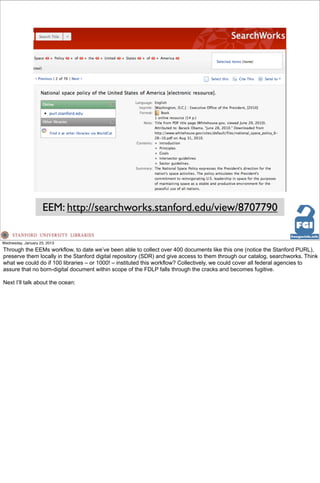 EEM: http://searchworks.stanford.edu/view/8707790

Wednesday, January 23, 2013
Through the EEMs workflow, to date we’ve been able to collect over 400 documents like this one (notice the Stanford PURL),
preserve them locally in the Stanford digital repository (SDR) and give access to them through our catalog, searchworks. Think
what we could do if 100 libraries – or 1000! – instituted this workflow? Collectively, we could cover all federal agencies to
assure that no born-digital document within scope of the FDLP falls through the cracks and becomes fugitive.

Next I’ll talk about the ocean:
 