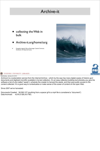 Archive-it



                   •     collecting the Web in
                         bulk

                   •     Archive-it.org/home/ssrg
                   •     Fotopedia image by Marcus Revertegat. Creative Commons
                         Attribution 3.0 Unported license.




Wednesday, January 23, 2013
Archive-it is a subscription service from the Internet Archive – which by the way has many digital copies of historic govt
documents and digitized microfilm available in its text collection. It’s an easy collection-building tool whereby you give the
software a list of urls (called “seeds”), schedule the crawler to harvest the seeds, and then give public access to the
content collected. It’s a good way to contextualize or make sense of the ocean of content on the open Web.

Since 2007 we’ve harvested:

Documents Crawled: 58,590,127 (anything from a spacer gif to a mp4 file is considered a “document”)
Data Archived: 4,616.5 GB (4.6 TB!)
 