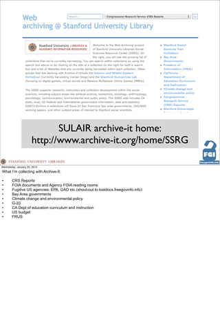 SULAIR archive-it home:
                      http://www.archive-it.org/home/SSRG

Wednesday, January 23, 2013
What I’m collecting with Archive-It:

•      CRS Reports
•      FOIA documents and Agency FOIA reading rooms
•      Fugitive US agencies: EPA, GAO etc (shout-out to lostdocs.freegovinfo.info)
•      Bay Area governments
•      Climate change and environmental policy
•      G-20
•      CA Dept of education curriculum and instruction
•      US budget
•      FRUS
 