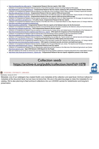 Collection seeds
                     https://archive-it.org/public/collection.html?id=1078

Wednesday, January 23, 2013
Metadata: one of our catalogers has created Dublin core metadata at the collection and seed level. Archive-it allows for
metadata at the document level, but we have not done that. We are in the planning stage to index the metadata for our
catalog. We’re also planning to feed archive-it collections into our LOCKSS caches for redistribution and long-term
preservation.
 