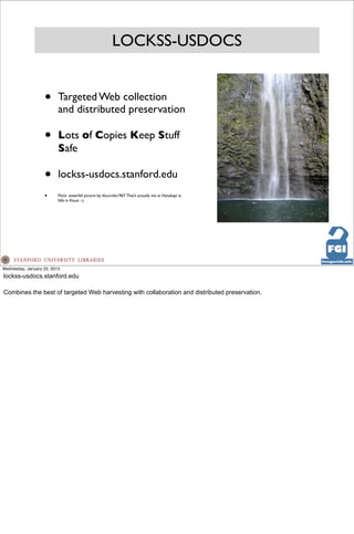 LOCKSS-USDOCS


                   •      Targeted Web collection
                          and distributed preservation

                   •      Lots of Copies Keep Stuff
                          Safe

                   •      lockss-usdocs.stanford.edu
                   •      Flickr waterfall picture by discordia1967. That’s actually me at Hanakapi`ai
                          falls in Kauai :-)




Wednesday, January 23, 2013
lockss-usdocs.stanford.edu

Combines the best of targeted Web harvesting with collaboration and distributed preservation.
 