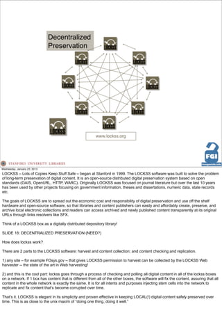 Wednesday, January 23, 2013
LOCKSS – Lots of Copies Keep Stuff Safe – began at Stanford in 1999. The LOCKSS software was built to solve the problem
of long-term preservation of digital content. It is an open-source distributed digital preservation system based on open
standards (OAIS, OpenURL, HTTP, WARC). Originally LOCKSS was focused on journal literature but over the last 10 years
has been used by other projects focusing on government information, theses and dissertations, numeric data, state records
etc.

The goals of LOCKSS are to spread out the economic cost and responsibility of digital preservation and use off the shelf
hardware and open-source software, so that libraries and content publishers can easily and affordably create, preserve, and
archive local electronic collections and readers can access archived and newly published content transparently at its original
URLs through links resolvers like SFX.

Think of a LOCKSS box as a digitally distributed depository library!

SLIDE 16: DECENTRALIZED PRESERVATION (NEED?)

How does lockss work?

There are 2 parts to the LOCKSS software: harvest and content collection; and content checking and replication.

1) any site – for example FDsys.gov – that gives LOCKSS permission to harvest can be collected by the LOCKSS Web
harvester -- the state of the art in Web harvesting!

2) and this is the cool part: lockss goes through a process of checking and polling all digital content in all of the lockss boxes
on a network. If 1 box has content that is different from all of the other boxes, the software will fix the content, assuring that all
content in the whole network is exactly the same. It is for all intents and purposes injecting stem cells into the network to
replicate and fix content that’s become corrupted over time.

That’s it. LOCKSS is elegant in its simplicity and proven effective in keeping LOCAL(!) digital content safely preserved over
time. This is as close to the unix maxim of “doing one thing, doing it well.”
 