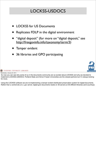LOCKSS-USDOCS


                   •      LOCKSS for US Documents

                   •      Replicates FDLP in the digital environment

                   •      “digital deposit” (for more on “digital deposit,” see
                          http://freegovinfo.info/taxonomy/term/3)

                   •      Tamper evident

                   •      36 libraries and GPO participating




Wednesday, January 23, 2013
So now you can see why some of us in the documents community are so excited about LOCKSS and why we decided to
implement LOCKSS-USDOCS. Portland State and Simon Frasier Universities are the closest partners but I’m always looking
for more.

Using the LOCKSS software we are re-implementing a tamper evident distributed preservation system for digital documents.
Rather than a central silo on a .gov server, digital govt documents reside on 36 servers at 36 different libraries (and counting!).
 