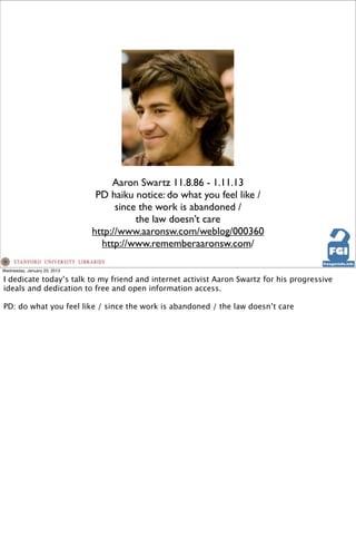 Aaron Swartz 11.8.86 - 1.11.13
                               PD haiku notice: do what you feel like /
                                    since the work is abandoned /
                                         the law doesn’t care
                              http://www.aaronsw.com/weblog/000360
                                http://www.rememberaaronsw.com/

Wednesday, January 23, 2013

I dedicate today’s talk to my friend and internet activist Aaron Swartz for his progressive
ideals and dedication to free and open information access.

PD: do what you feel like / since the work is abandoned / the law doesn’t care
 