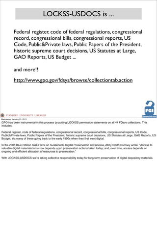 LOCKSS-USDOCS is ...

             Federal register, code of federal regulations, congressional
             record, congressional bills, congressional reports, US
             Code, Public&Private laws, Public Papers of the President,
             historic supreme court decisions, US Statutes at Large,
             GAO Reports, US Budget ...

             and more!!
             http://www.gpo.gov/fdsys/browse/collectiontab.action




Wednesday, January 23, 2013
GPO has been instrumental in this process by putting LOCKSS permission statements on all 44 FDsys collections. This
includes:

Federal register, code of federal regulations, congressional record, congressional bills, congressional reports, US Code,
Public&Private laws, Public Papers of the President, historic supreme court decisions, US Statutes at Large, GAO Reports, US
Budget, etc many of these going back to the early 1990s when they first went digital.

In the 2008 Blue Ribbon Task Force on Sustainable Digital Preservation and Access, Abby Smith Rumsey wrote, “Access to
valuable digital materials tomorrow depends upon preservation actions taken today; and, over time, access depends on
ongoing and efficient allocation of resources to preservation.”

With LOCKSS-USDOCS we’re taking collective responsibility today for long-term preservation of digital depository materials.
 