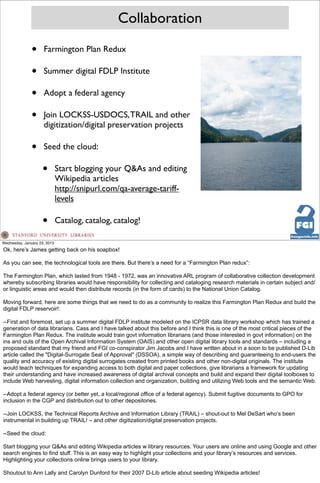 Collaboration

               •     Farmington Plan Redux

               •     Summer digital FDLP Institute

               •     Adopt a federal agency

               •     Join LOCKSS-USDOCS, TRAIL and other
                     digitization/digital preservation projects

               •     Seed the cloud:

                     •        Start blogging your Q&As and editing
                              Wikipedia articles
                              http://snipurl.com/qa-average-tariff-
                              levels

                     •        Catalog, catalog, catalog!

Wednesday, January 23, 2013
Ok, here’s James getting back on his soapbox!

As you can see, the technological tools are there. But there’s a need for a “Farmington Plan redux”:

The Farmington Plan, which lasted from 1948 - 1972, was an innovative ARL program of collaborative collection development
whereby subscribing libraries would have responsibility for collecting and cataloging research materials in certain subject and/
or linguistic areas and would then distribute records (in the form of cards) to the National Union Catalog.

Moving forward, here are some things that we need to do as a community to realize this Farmington Plan Redux and build the
digital FDLP reservoir!:

--First and foremost, set up a summer digital FDLP institute modeled on the ICPSR data library workshop which has trained a
generation of data librarians. Cass and I have talked about this before and I think this is one of the most critical pieces of the
Farmington Plan Redux. The institute would train govt information librarians (and those interested in govt information) on the
ins and outs of the Open Archival Information System (OAIS) and other open digital library tools and standards – including a
proposed standard that my friend and FGI co-conspirator Jim Jacobs and I have written about in a soon to be published D-Lib
article called the "Digital-Surrogate Seal of Approval" (DSSOA), a simple way of describing and guaranteeing to end-users the
quality and accuracy of existing digital surrogates created from printed books and other non-digital originals. The institute
would teach techniques for expanding access to both digital and paper collections, give librarians a framework for updating
their understanding and have increased awareness of digital archival concepts and build and expand their digital toolboxes to
include Web harvesting, digital information collection and organization, building and utilizing Web tools and the semantic Web.

--Adopt a federal agency (or better yet, a local/regional office of a federal agency). Submit fugitive documents to GPO for
inclusion in the CGP and distribution out to other depositories.

--Join LOCKSS, the Technical Reports Archive and Information Library (TRAIL) – shout-out to Mel DeSart who’s been
instrumental in building up TRAIL! – and other digitization/digital preservation projects.

--Seed the cloud:

Start blogging your Q&As and editing Wikipedia articles w library resources. Your users are online and using Google and other
search engines to find stuff. This is an easy way to highlight your collections and your library’s resources and services.
Highlighting your collections online brings users to your library.

Shoutout to Ann Lally and Carolyn Dunford for their 2007 D-Lib article about seeding Wikipedia articles!
 