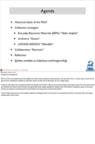 Agenda

                 •      Historical ideals of the FDLP

                 •      Collection strategies:

                       •      Everyday Electronic Materials (EEMs) “Water droplets”

                       •      Archive-it “Oceans”

                       •      LOCKSS-USDOCS “Waterfalls”

                 •      Collaboration “Reservoirs”

                 •      Reﬂection

                 •      [[slides available at slideshare.net/freegovinfo]]



Wednesday, January 23, 2013

introduce and agenda

Weʼre at the very beginning of the digital era where tools, policies, best practices, etc are all in ﬂux. In many ways, weʼre at the
age of new metaphors needed to describe what it is that we as librarians do on a daily basis.

I'd like to talk about the underlying historical ideals of the FDLP, discuss how those ideals have been under ﬁre from both within
and without the library community and argue that those ideals applied to today's new information metaphors give us the best
chance at access to and long-term preservation and assurance of govt information.

Then Iʼll talk about some of the digital collection strategies that Iʼve found to be successful and then conclude with a bit about
collaboration and to-dos.
 