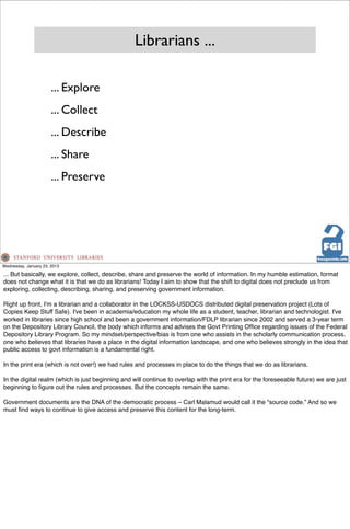 Librarians ...

                       ... Explore
                       ... Collect
                       ... Describe
                       ... Share
                       ... Preserve




Wednesday, January 23, 2013

... But basically, we explore, collect, describe, share and preserve the world of information. In my humble estimation, format
does not change what it is that we do as librarians! Today I aim to show that the shift to digital does not preclude us from
exploring, collecting, describing, sharing, and preserving government information.

Right up front, I'm a librarian and a collaborator in the LOCKSS-USDOCS distributed digital preservation project (Lots of
Copies Keep Stuff Safe). I've been in academia/education my whole life as a student, teacher, librarian and technologist. I've
worked in libraries since high school and been a government information/FDLP librarian since 2002 and served a 3-year term
on the Depository Library Council, the body which informs and advises the Govt Printing Ofﬁce regarding issues of the Federal
Depository Library Program. So my mindset/perspective/bias is from one who assists in the scholarly communication process,
one who believes that libraries have a place in the digital information landscape, and one who believes strongly in the idea that
public access to govt information is a fundamental right.

In the print era (which is not over!) we had rules and processes in place to do the things that we do as librarians.

In the digital realm (which is just beginning and will continue to overlap with the print era for the foreseeable future) we are just
beginning to ﬁgure out the rules and processes. But the concepts remain the same.

Government documents are the DNA of the democratic process – Carl Malamud would call it the “source code.” And so we
must ﬁnd ways to continue to give access and preserve this content for the long-term.
 