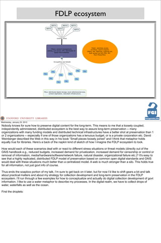 FDLP ecosystem




Wednesday, January 23, 2013
Nobody knows for sure how to preserve digital content for the long-term. This means to me that a loosely coupled,
independently administered, distributed ecosystem is the best way to assure long-term preservation -- many
organizations with many funding models and distributed technical infrastructures have a better shot at preservation than 1
or 2 organizations -- especially if one of those organizations has a tenuous budget, or is a private corporation etc. David
Weinberger described the Web in this way in his book “Small pieces loosely joined” and I think that metaphor holds
equally true for libraries. Here’s a back of the napkin kind of sketch of how I imagine the FDLP ecosystem to look.

How would each of these scenarios deal with or react to different stress situations or threat models (directly out of the
OAIS handbook e.g., reduced budgets, increased demand for privatization, increased demand for censorship or control or
removal of information, media/hardware/software/network failure, natural disaster, organizational failure etc.)? It's easy to
see that a highly replicated, distributed FDLP model of preservation based on common open digital standards and OAIS
would deal with these situations much better than a centralized model. A web is much stronger than a silo. This holds true
for all information, not just govt info of course.

Thus ends the soapbox portion of my talk. I’m sure to get back on it later, but for now I’d like to shift gears a bit and talk
about practical matters and about my strategy for collection development and long-term preservation in the FDLP
ecosystem. I’ll run through a few examples for how to conceptualize and actually do digital collection development of govt
information. I like to use a water metaphor to describe my processes. In the digital realm, we have to collect drops of
water, waterfalls as well as the ocean.

First the droplets:
 