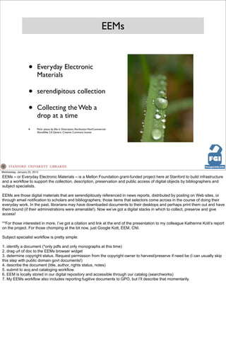 EEMs


                   •      Everyday Electronic
                          Materials

                   •      serendipitous collection

                   •      Collecting the Web a
                          drop at a time
                   •      Flickr photo by Elle Is Oneirataxic. Attribution-NonCommercial-
                          ShareAlike 2.0 Generic Creative Commons license




Wednesday, January 23, 2013
EEMs – or Everyday Electronic Materials – is a Mellon Foundation grant-funded project here at Stanford to build infrastructure
and a workflow to support the collection, description, preservation and public access of digital objects by bibliographers and
subject specialists.

EEMs are those digital materials that are serendipitously referenced in news reports, distributed by posting on Web sites, or
through email notification to scholars and bibliographers; those items that selectors come across in the course of doing their
everyday work. In the past, librarians may have downloaded documents to their desktops and perhaps print them out and have
them bound (if their administrations were amenable!). Now we’ve got a digital stacks in which to collect, preserve and give
access!

**For those interested in more, I’ve got a citation and link at the end of the presentation to my colleague Katherine Kott’s report
on the project. For those chomping at the bit now, just Google Kott, EEM, CNI.

Subject specialist workflow is pretty simple:

1. identify a document (*only pdfs and only monographs at this time)
2. drag url of doc to the EEMs browser widget
3. determine copyright status. Request permission from the copyright owner to harvest/preserve if need be (I can usually skip
this step with public domain govt documents!)
4. describe the document (title, author, rights status, notes)
5. submit to acq and cataloging workflow.
6. EEM is locally stored in our digital repository and accessible through our catalog (searchworks)
7. My EEMs workflow also includes reporting fugitive documents to GPO, but I’ll describe that momentarily.
 