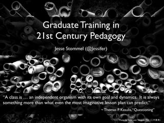 Photo by ﬂickr user Takayuki Miki ( )
Graduate Training in
21st Century Pedagogy
Jesse Stommel (@Jessifer)
“A class is … an independent organism with its own goal and dynamics. It is always
something more than what even the most imaginative lesson plan can predict.”
~ Thomas P. Kasulis,“Questioning”
 